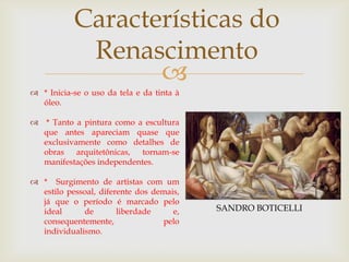 Características do Renascimento* Inicia-se o uso da tela e da tinta à óleo. * Tanto a pintura como a escultura que antes apareciam quase que exclusivamente como detalhes de obras arquitetônicas, tornam-se manifestações independentes.*  Surgimento de artistas com um estilo pessoal, diferente dos demais, já que o período é marcado pelo ideal de liberdade e, consequentemente, pelo individualismo. SANDRO BOTICELLI