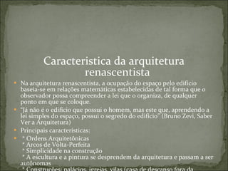 Caracteristica da arquitetura renascentista Na arquitetura renascentista, a ocupação do espaço pelo edifício baseia-se em relações matemáticas estabelecidas de tal forma que o observador possa compreender a lei que o organiza, de qualquer ponto em que se coloque.  “ Já não é o edifício que possui o homem, mas este que, aprendendo a lei simples do espaço, possui o segredo do edifício” (Bruno Zevi, Saber Ver a Arquitetura)  Principais características:    * Ordens Arquitetônicas   * Arcos de Volta-Perfeita   * Simplicidade na construção   * A escultura e a pintura se desprendem da arquitetura e passam a ser autônomas   * Construções; palácios, igrejas, vilas (casa de descanso fora da cidade), fortalezas (funções  militares)  