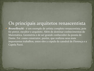 Os principais arquitetos renascentista Brunelleschi  - é um exemplo de artista completo renascentista, pois foi pintor, escultor e arquiteto. Além de dominar conhecimentos de Matemática, Geometria e de ser grande conhecedor da poesia de Dante. Foi  como construtor, porém, que realizou seus mais importantes trabalhos, entre eles a cúpula da catedral de Florença e a Capela Pazzi.     