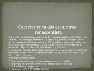 Caracteristica das esculturas renascentista Em meados do século XV, com a volta dos papas de Avinhão para Roma, esta adquire o seu prestígio. Protetores das artes, os papas deixam o palácio de Latrão e passam a residir no Vaticano. Ali, grandes escultores se revelam, o maior dos quais é Michelangelo, que domina toda a escultura italiana do século XVI. Algumas obras: Moisés, Davi (4,10m) e Pietá.  Outro grande escultor desse período foi Andrea Del Verrochio. Trabalhou em ourivesaria e esse fato acabou influenciando sua escultura. Obra destacada: Davi (1,26m) em bronze.  Principais Características:    * Buscavam representar o homem tal como ele é na realidade   * Proporção da figura mantendo a sua relação com a realidade   * Profundidade e perspectiva   * Estudo do corpo e do caráter humano  