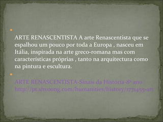 ARTE RENASCENTISTA A arte Renascentista que se espalhou um pouco por toda a Europa , nasceu em Itália, inspirada na arte greco-romana mas com características próprias , tanto na arquitectura como na pintura e escultura.  ARTE  RENASCENTISTA-Sinais  da História-8º ano   http://pt.shvoong.com/humanities/history/1771455-arte-renascentista-sinais-da-hist%C3%B3ria/#ixzz1IJPkWoGd 