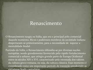Renascimento  O Renascimento surgiu na Itália, que era o principal pólo comercial daquele momento. Ricos e poderosos membros da sociedade italiana despertaram-se primeiramente, para a necessidade de  superar a mentalidade feudal . Partindo da Itália, o Renascimento difundiu-se por diversas nações européias, sendo grandemente favorecido pelo rápido fortalecimento comercial e urbano, que atingiu grande parte da Europa Ocidental entre os séculos XIV e XVI, caracterizado pela retomada dos valores da cultura greco-romana, ou seja, da cultura clássica. Esse momento é considerado como um importante período de transição envolvendo as estruturas feudo capitalistas . 