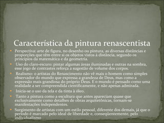 Característica da pintura renascentista Perspectiva: arte de figura, no desenho ou pintura, as diversas distâncias e proporções que têm entre si os objetos vistos à distância, segundo os princípios da matemática e da geometria.    Uso do claro-escuro: pintar algumas áreas iluminadas e outras na sombra, esse jogo de contrastes reforça a sugestão de volume dos corpos.    Realismo: o artistas do Renascimento não vê mais o homem como simples observador do mundo que expressa a grandeza de Deus, mas como a expressão mais grandiosa do próprio Deus. E o mundo é pensado como uma realidade a ser compreendida cientificamente, e não apenas admirada.    Inicia-se o uso da tela e da tinta à óleo.    Tanto a pintura como a escultura que antes apareciam quase que exclusivamente como detalhes de obras arquitetônicas, tornam-se manifestações independentes.  Surgimento de artistas com um estilo pessoal, diferente dos demais, já que o período é marcado pelo ideal de liberdade e, conseqüentemente, pelo individualismo 