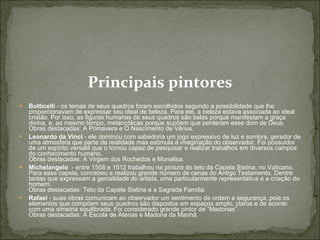 Principais pintores Botticelli  - os temas de seus quadros foram escolhidos segundo a possibilidade que lhe proporcionavam de expressar seu ideal de beleza. Para ele, a beleza estava associada ao ideal cristão. Por isso, as figuras humanas de seus quadros são belas porque manifestam a graça divina, e, ao mesmo tempo, melancólicas porque supõem que perderam esse dom de Deus.  Obras destacadas: A Primavera e O Nascimento de Vênus.  Leonardo da Vinci  - ele dominou com sabedoria um jogo expressivo de luz e sombra, gerador de uma atmosfera que parte da realidade mas estimula a imaginação do observador. Foi possuidor de um espírito versátil que o tornou capaz de pesquisar e realizar trabalhos em diversos campos do conhecimento humano.  Obras destacadas: A Virgem dos Rochedos e Monalisa.  Michelangelo   - entre 1508 e 1512 trabalhou na pintura do teto da Capela Sistina, no Vaticano. Para essa capela, concebeu e realizou grande número de cenas do Antigo Testamento. Dentre tantas que expressam a genialidade do artista, uma particularmente representativa é a criação do homem.   Obras destacadas: Teto da Capela Sistina e a Sagrada Família  Rafael  - suas obras comunicam ao observador um sentimento de ordem e segurança, pois os elementos que compõem seus quadros são dispostos em espaços amplo, claros e de acordo com uma simetria equilibrada. Foi considerado grande pintor de “Madonas”.  Obras destacadas: A Escola de Atenas e Madona da Manhã.  