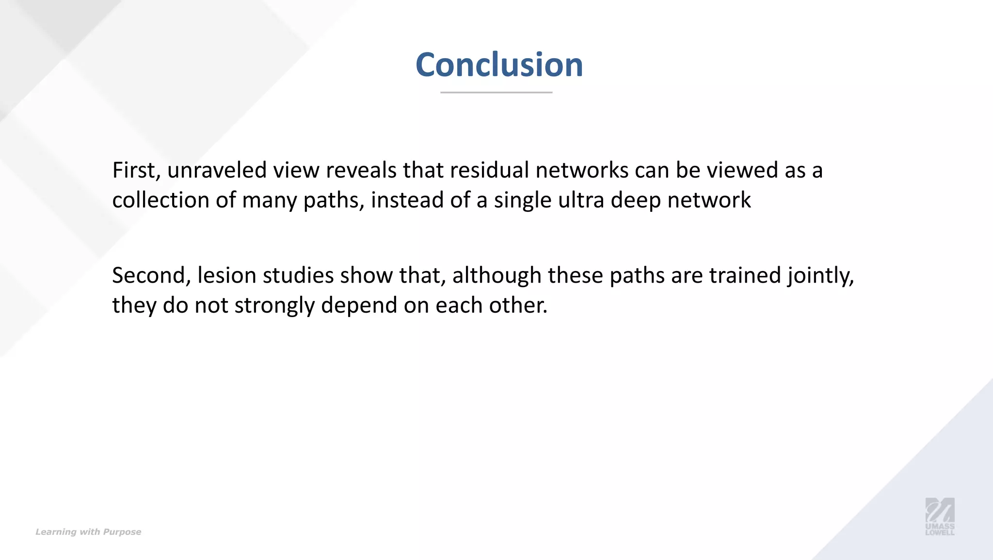 Learning with Purpose
Conclusion
First, unraveled view reveals that residual networks can be viewed as a
collection of many paths, instead of a single ultra deep network
Second, lesion studies show that, although these paths are trained jointly,
they do not strongly depend on each other.
 