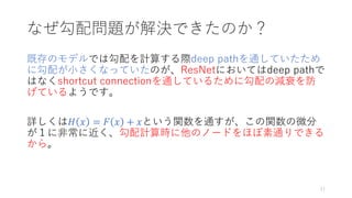 なぜ勾配問題が解決できたのか？
既存のモデルでは勾配を計算する際deep pathを通していたため
に勾配が小さくなっていたのが、ResNetにおいてはdeep pathで
はなくshortcut connectionを通しているために勾配の減衰を防
げているようです。
詳しくは𝐻 𝑥 = 𝐹 𝑥 + 𝑥という関数を通すが、この関数の微分
が１に非常に近く、勾配計算時に他のノードをほぼ素通りできる
から。
11
 