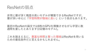 ResNetの弱点
非常に層が深く精度の高いモデルが構築できるResNetですが、
層が深いゆえに「学習時間が極端に長い」という弱点もあります。
最初のResNetの論文では8枚のGPUを稼働させながら学習に数
週間を要したとあります(152層のモデル)。
これを踏まえるに、豊富な時間と整った環境はResNetを用いる
ための最低条件だと言えるかもしれません。
13
 