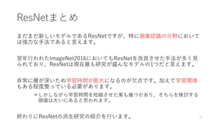 ResNetまとめ
まだまだ新しいモデルであるResNetですが、特に画像認識の分野において
は強力な手法であると言えます。
翌年行われたImageNet2016においてもResNetを改良させた手法が多く見
られており、ResNetは現在最も研究が盛んなモデルの1つだと言えます。
非常に層が深いため学習時間が膨大になるのが欠点です。加えて学習環境
もある程度整っている必要があります。
⇒しかしながら学習時間を短縮させた案も幾つかあり、そちらを検討する
価値は大いにあると思われます。
終わりにResNetの派生研究の紹介を行います。 14
 