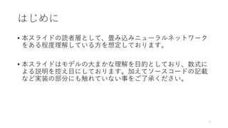 はじめに
• 本スライドの読者層として、畳み込みニューラルネットワーク
をある程度理解している方を想定しております。
• 本スライドはモデルの大まかな理解を目的としており、数式に
よる説明を控え目にしております。加えてソースコードの記載
など実装の部分にも触れていない事をご了承ください。
2
 