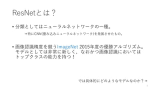 ResNetとは？
• 分類としてはニューラルネットワークの一種。
⇒特にCNN(畳み込みニューラルネットワーク)を発展させたもの。
• 画像認識精度を競うImageNet 2015年度の優勝アルゴリズム。
モデルとしては非常に新しく、なおかつ画像認識においては
トップクラスの能力を持つ！
では具体的にどのようなモデルなのか？⇒
3
 