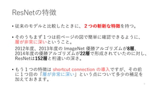 ResNetの特徴
• 従来のモデルと比較したときに、２つの斬新な特徴を持つ。
• そのうちまず１つは前ページの図で簡単に確認できるように、
層が非常に深いということ。
• 2012年度、2013年度の ImageNet 優勝アルゴリズムが8層、
2014年度の優勝アルゴリズムが22層で形成されていたのに対し、
ResNetは152層と桁違いの深さ。
• もう１つの特徴は shortcut connection の導入ですが、その前
に１つ目の「層が非常に深い」という点について多少の補足を
加えておきます。
5
 