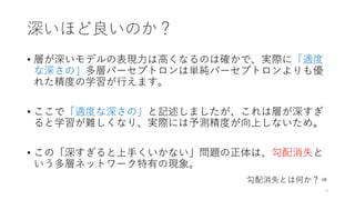 深いほど良いのか？
• 層が深いモデルの表現力は高くなるのは確かで、実際に「適度
な深さの」多層パーセプトロンは単純パーセプトロンよりも優
れた精度の学習が行えます。
• ここで「適度な深さの」と記述しましたが、これは層が深すぎ
ると学習が難しくなり、実際には予測精度が向上しないため。
• この「深すぎると上手くいかない」問題の正体は、勾配消失と
いう多層ネットワーク特有の現象。
6
勾配消失とは何か？⇒
 