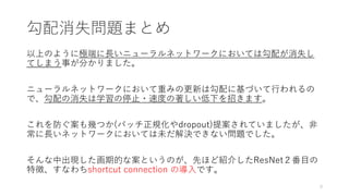 勾配消失問題まとめ
以上のように極端に長いニューラルネットワークにおいては勾配が消失し
てしまう事が分かりました。
ニューラルネットワークにおいて重みの更新は勾配に基づいて行われるの
で、勾配の消失は学習の停止・速度の著しい低下を招きます。
これを防ぐ案も幾つか(バッチ正規化やdropout)提案されていましたが、非
常に長いネットワークにおいては未だ解決できない問題でした。
そんな中出現した画期的な案というのが、先ほど紹介したResNet２番目の
特徴、すなわちshortcut connection の導入です。
9
 