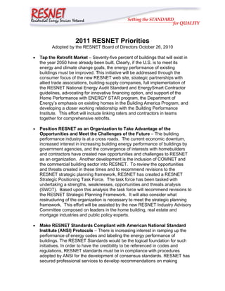 2011 RESNET Priorities
          Adopted by the RESNET Board of Directors October 26, 2010

•   Tap the Retrofit Market – Seventy-five percent of buildings that will exist in
    the year 2050 have already been built. Clearly, if the U.S. is to meet its
    energy and climate change goals, the energy performance of existing
    buildings must be improved. This initiative will be addressed through the
    consumer focus of the new RESNET web site, strategic partnerships with
    allied trade associations, building supply companies, full implementation of
    the RESNET National Energy Audit Standard and EnergySmart Contractor
    guidelines, advocating for innovative financing option, and support of the
    Home Performance with ENERGY STAR program, the Department of
    Energy’s emphasis on existing homes in the Building America Program, and
    developing a closer working relationship with the Building Performance
    Institute. This effort will include linking raters and contractors in teams
    together for comprehensive retrofits.

•   Position RESNET as an Organization to Take Advantage of the
    Opportunities and Meet the Challenges of the Future – The building
    performance industry is at a cross roads. The current economic downturn,
    increased interest in increasing building energy performance of buildings by
    government agencies, and the convergence of interests with homebuilders
    and contractors have created new opportunities and challenges to RESNET
    as an organization. Another development is the inclusion of COMNET and
    the commercial building sector into RESNET. To review the opportunities
    and threats created in these times and to recommend revisions to the
    RESNET strategic planning framework, RESNET has created a RESNET
    Strategic Positioning Task Force. The task force has been tasked with
    undertaking a strengths, weaknesses, opportunities and threats analysis
    (SWOT). Based upon this analysis the task force will recommend revisions to
    the RESNET Strategic Planning Framework. It will also consider what
    restructuring of the organization is necessary to meet the strategic planning
    framework. This effort will be assisted by the new RESNET Industry Advisory
    Committee composed on leaders in the home building, real estate and
    mortgage industries and public policy experts.

•   Make RESNET Standards Compliant with American National Standard
    Institute (ANSI) Protocols – There is increasing interest in ramping up the
    performance of energy codes and labeling the energy performance of
    buildings. The RESNET Standards would be the logical foundation for such
    initiatives. In order to have the credibility to be referenced in codes and
    regulations, RESNET standards must be in compliance with procedures
    adopted by ANSI for the development of consensus standards. RESNET has
    secured professional services to develop recommendations on making
 