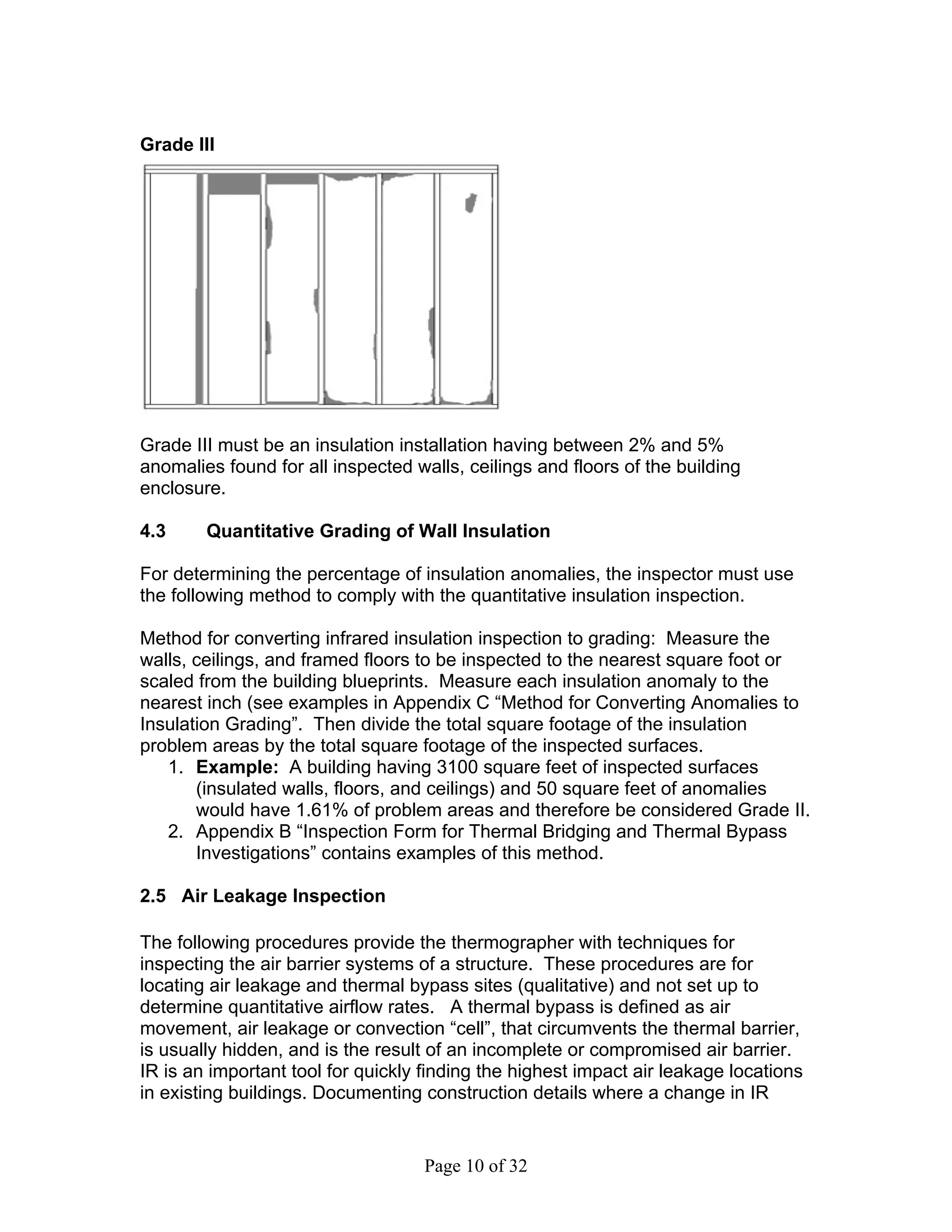 Grade III




Grade III must be an insulation installation having between 2% and 5%
anomalies found for all inspected walls, ceilings and floors of the building
enclosure.

4.3     Quantitative Grading of Wall Insulation

For determining the percentage of insulation anomalies, the inspector must use
the following method to comply with the quantitative insulation inspection.

Method for converting infrared insulation inspection to grading: Measure the
walls, ceilings, and framed floors to be inspected to the nearest square foot or
scaled from the building blueprints. Measure each insulation anomaly to the
nearest inch (see examples in Appendix C “Method for Converting Anomalies to
Insulation Grading”. Then divide the total square footage of the insulation
problem areas by the total square footage of the inspected surfaces.
   1. Example: A building having 3100 square feet of inspected surfaces
       (insulated walls, floors, and ceilings) and 50 square feet of anomalies
       would have 1.61% of problem areas and therefore be considered Grade II.
   2. Appendix B “Inspection Form for Thermal Bridging and Thermal Bypass
       Investigations” contains examples of this method.

2.5 Air Leakage Inspection

The following procedures provide the thermographer with techniques for
inspecting the air barrier systems of a structure. These procedures are for
locating air leakage and thermal bypass sites (qualitative) and not set up to
determine quantitative airflow rates. A thermal bypass is defined as air
movement, air leakage or convection “cell”, that circumvents the thermal barrier,
is usually hidden, and is the result of an incomplete or compromised air barrier.
IR is an important tool for quickly finding the highest impact air leakage locations
in existing buildings. Documenting construction details where a change in IR


                                    Page 10 of 32
 