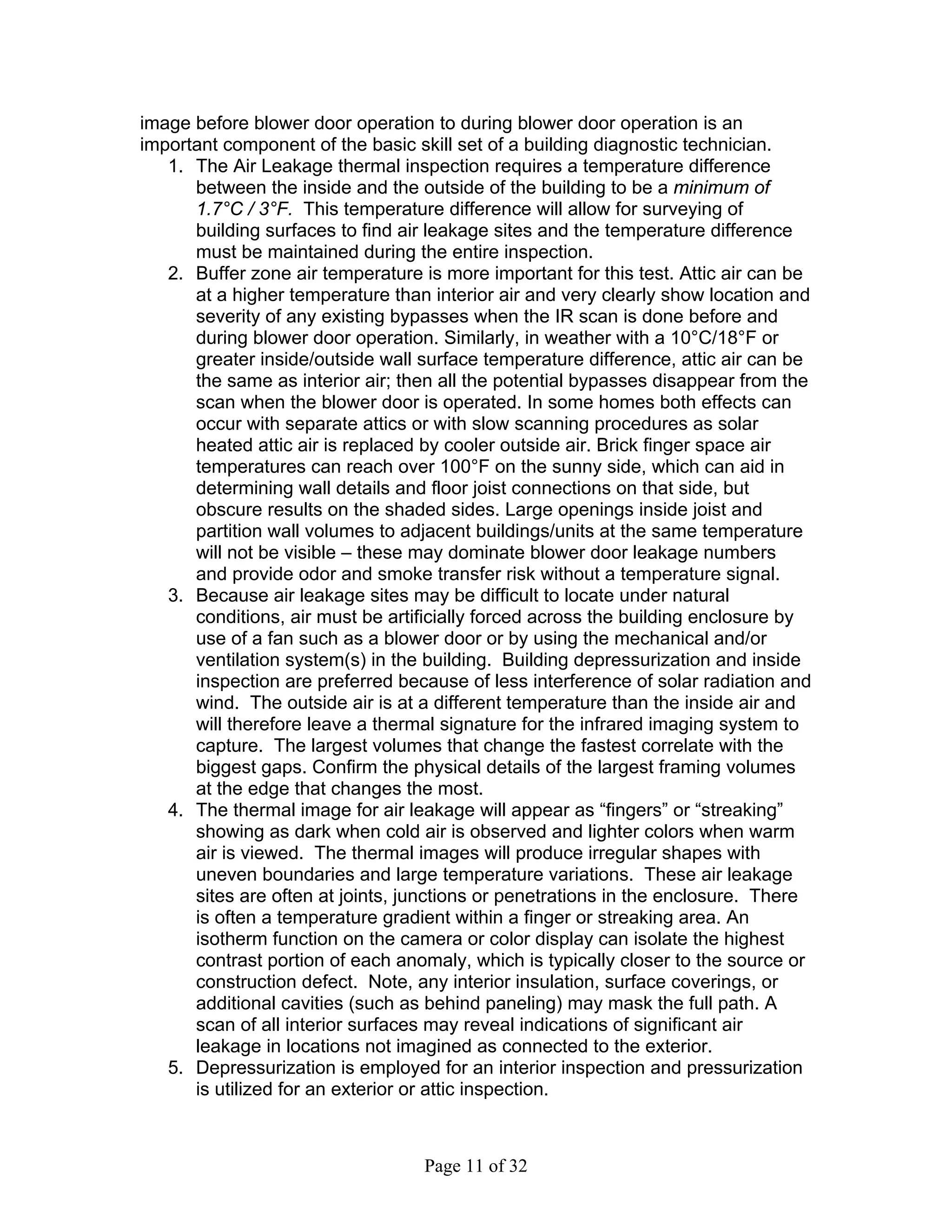 image before blower door operation to during blower door operation is an
important component of the basic skill set of a building diagnostic technician.
   1. The Air Leakage thermal inspection requires a temperature difference
      between the inside and the outside of the building to be a minimum of
      1.7°C / 3°F. This temperature difference will allow for surveying of
      building surfaces to find air leakage sites and the temperature difference
      must be maintained during the entire inspection.
   2. Buffer zone air temperature is more important for this test. Attic air can be
      at a higher temperature than interior air and very clearly show location and
      severity of any existing bypasses when the IR scan is done before and
      during blower door operation. Similarly, in weather with a 10°C/18°F or
      greater inside/outside wall surface temperature difference, attic air can be
      the same as interior air; then all the potential bypasses disappear from the
      scan when the blower door is operated. In some homes both effects can
      occur with separate attics or with slow scanning procedures as solar
      heated attic air is replaced by cooler outside air. Brick finger space air
      temperatures can reach over 100°F on the sunny side, which can aid in
      determining wall details and floor joist connections on that side, but
      obscure results on the shaded sides. Large openings inside joist and
      partition wall volumes to adjacent buildings/units at the same temperature
      will not be visible – these may dominate blower door leakage numbers
      and provide odor and smoke transfer risk without a temperature signal.
   3. Because air leakage sites may be difficult to locate under natural
      conditions, air must be artificially forced across the building enclosure by
      use of a fan such as a blower door or by using the mechanical and/or
      ventilation system(s) in the building. Building depressurization and inside
      inspection are preferred because of less interference of solar radiation and
      wind. The outside air is at a different temperature than the inside air and
      will therefore leave a thermal signature for the infrared imaging system to
      capture. The largest volumes that change the fastest correlate with the
      biggest gaps. Confirm the physical details of the largest framing volumes
      at the edge that changes the most.
   4. The thermal image for air leakage will appear as “fingers” or “streaking”
      showing as dark when cold air is observed and lighter colors when warm
      air is viewed. The thermal images will produce irregular shapes with
      uneven boundaries and large temperature variations. These air leakage
      sites are often at joints, junctions or penetrations in the enclosure. There
      is often a temperature gradient within a finger or streaking area. An
      isotherm function on the camera or color display can isolate the highest
      contrast portion of each anomaly, which is typically closer to the source or
      construction defect. Note, any interior insulation, surface coverings, or
      additional cavities (such as behind paneling) may mask the full path. A
      scan of all interior surfaces may reveal indications of significant air
      leakage in locations not imagined as connected to the exterior.
   5. Depressurization is employed for an interior inspection and pressurization
      is utilized for an exterior or attic inspection.



                                   Page 11 of 32
 