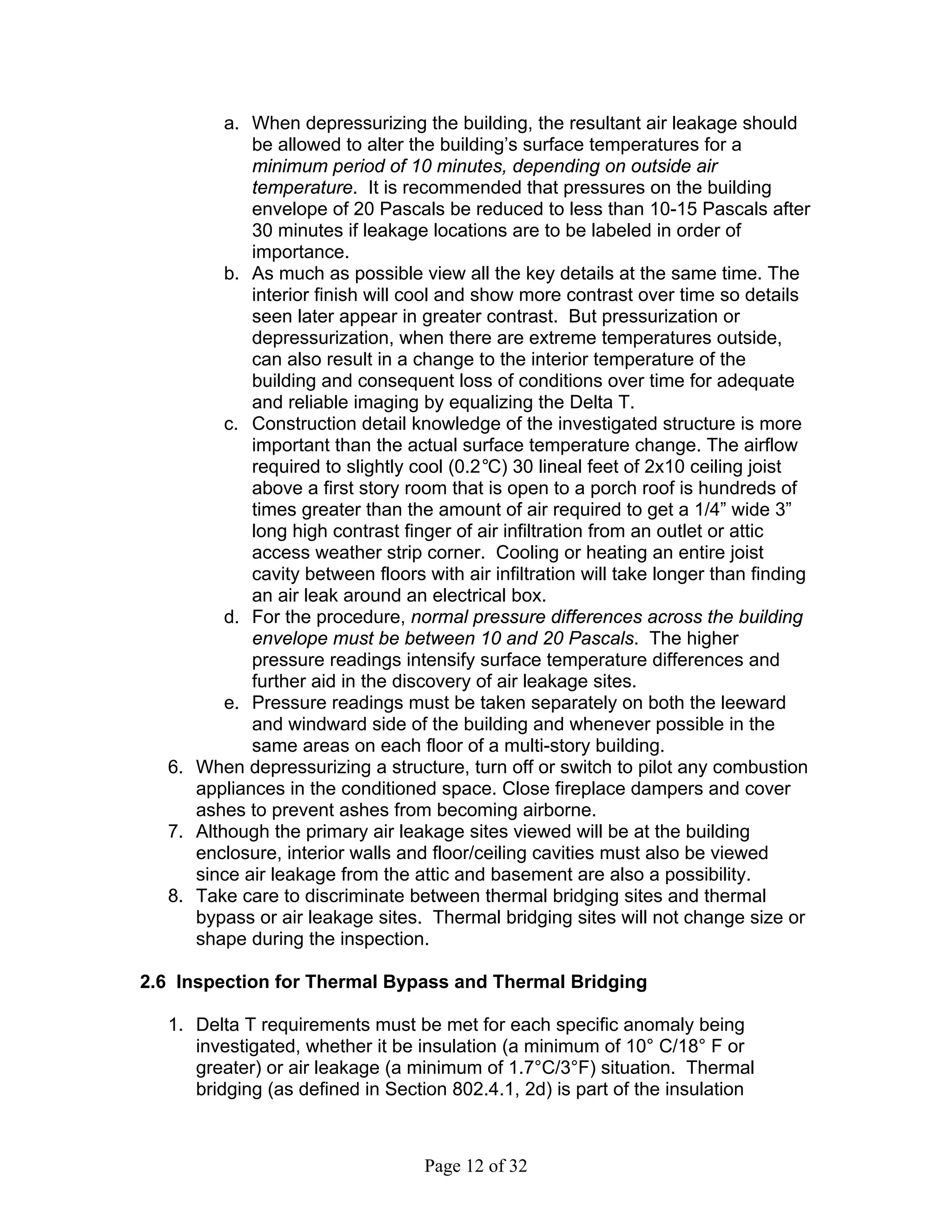 a. When depressurizing the building, the resultant air leakage should
            be allowed to alter the building’s surface temperatures for a
            minimum period of 10 minutes, depending on outside air
            temperature. It is recommended that pressures on the building
            envelope of 20 Pascals be reduced to less than 10-15 Pascals after
            30 minutes if leakage locations are to be labeled in order of
            importance.
         b. As much as possible view all the key details at the same time. The
            interior finish will cool and show more contrast over time so details
            seen later appear in greater contrast. But pressurization or
            depressurization, when there are extreme temperatures outside,
            can also result in a change to the interior temperature of the
            building and consequent loss of conditions over time for adequate
            and reliable imaging by equalizing the Delta T.
         c. Construction detail knowledge of the investigated structure is more
            important than the actual surface temperature change. The airflow
            required to slightly cool (0.2°C) 30 lineal feet of 2x10 ceiling joist
            above a first story room that is open to a porch roof is hundreds of
            times greater than the amount of air required to get a 1/4” wide 3”
            long high contrast finger of air infiltration from an outlet or attic
            access weather strip corner. Cooling or heating an entire joist
            cavity between floors with air infiltration will take longer than finding
            an air leak around an electrical box.
         d. For the procedure, normal pressure differences across the building
            envelope must be between 10 and 20 Pascals. The higher
            pressure readings intensify surface temperature differences and
            further aid in the discovery of air leakage sites.
         e. Pressure readings must be taken separately on both the leeward
            and windward side of the building and whenever possible in the
            same areas on each floor of a multi-story building.
  6. When depressurizing a structure, turn off or switch to pilot any combustion
     appliances in the conditioned space. Close fireplace dampers and cover
     ashes to prevent ashes from becoming airborne.
  7. Although the primary air leakage sites viewed will be at the building
     enclosure, interior walls and floor/ceiling cavities must also be viewed
     since air leakage from the attic and basement are also a possibility.
  8. Take care to discriminate between thermal bridging sites and thermal
     bypass or air leakage sites. Thermal bridging sites will not change size or
     shape during the inspection.

2.6 Inspection for Thermal Bypass and Thermal Bridging

  1. Delta T requirements must be met for each specific anomaly being
     investigated, whether it be insulation (a minimum of 10° C/18° F or
     greater) or air leakage (a minimum of 1.7°C/3°F) situation. Thermal
     bridging (as defined in Section 802.4.1, 2d) is part of the insulation



                                   Page 12 of 32
 