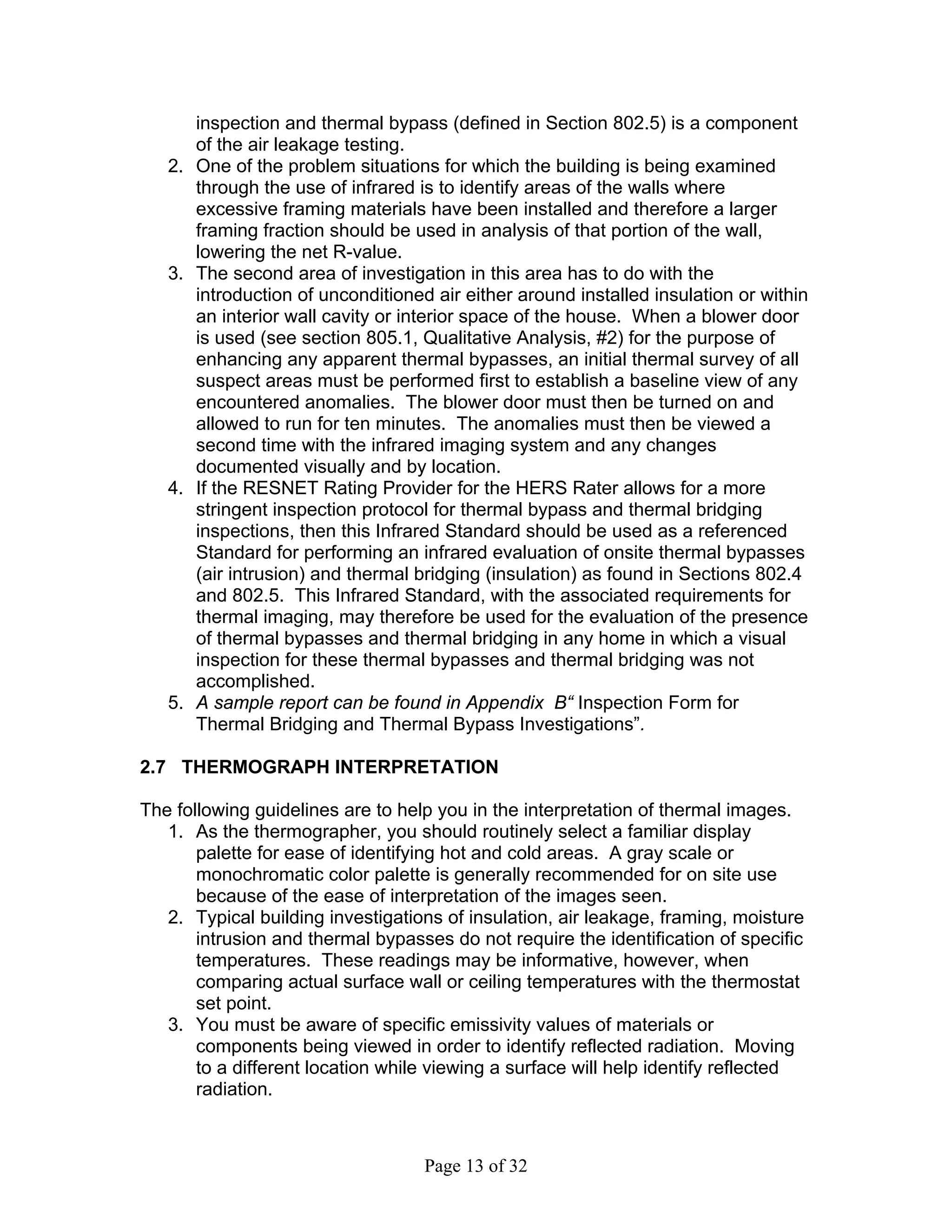 inspection and thermal bypass (defined in Section 802.5) is a component
        of the air leakage testing.
   2.   One of the problem situations for which the building is being examined
        through the use of infrared is to identify areas of the walls where
        excessive framing materials have been installed and therefore a larger
        framing fraction should be used in analysis of that portion of the wall,
        lowering the net R-value.
   3.   The second area of investigation in this area has to do with the
        introduction of unconditioned air either around installed insulation or within
        an interior wall cavity or interior space of the house. When a blower door
        is used (see section 805.1, Qualitative Analysis, #2) for the purpose of
        enhancing any apparent thermal bypasses, an initial thermal survey of all
        suspect areas must be performed first to establish a baseline view of any
        encountered anomalies. The blower door must then be turned on and
        allowed to run for ten minutes. The anomalies must then be viewed a
        second time with the infrared imaging system and any changes
        documented visually and by location.
   4.   If the RESNET Rating Provider for the HERS Rater allows for a more
        stringent inspection protocol for thermal bypass and thermal bridging
        inspections, then this Infrared Standard should be used as a referenced
        Standard for performing an infrared evaluation of onsite thermal bypasses
        (air intrusion) and thermal bridging (insulation) as found in Sections 802.4
        and 802.5. This Infrared Standard, with the associated requirements for
        thermal imaging, may therefore be used for the evaluation of the presence
        of thermal bypasses and thermal bridging in any home in which a visual
        inspection for these thermal bypasses and thermal bridging was not
        accomplished.
   5.   A sample report can be found in Appendix B“ Inspection Form for
        Thermal Bridging and Thermal Bypass Investigations”.

2.7 THERMOGRAPH INTERPRETATION

The following guidelines are to help you in the interpretation of thermal images.
   1. As the thermographer, you should routinely select a familiar display
       palette for ease of identifying hot and cold areas. A gray scale or
       monochromatic color palette is generally recommended for on site use
       because of the ease of interpretation of the images seen.
   2. Typical building investigations of insulation, air leakage, framing, moisture
       intrusion and thermal bypasses do not require the identification of specific
       temperatures. These readings may be informative, however, when
       comparing actual surface wall or ceiling temperatures with the thermostat
       set point.
   3. You must be aware of specific emissivity values of materials or
       components being viewed in order to identify reflected radiation. Moving
       to a different location while viewing a surface will help identify reflected
       radiation.



                                     Page 13 of 32
 