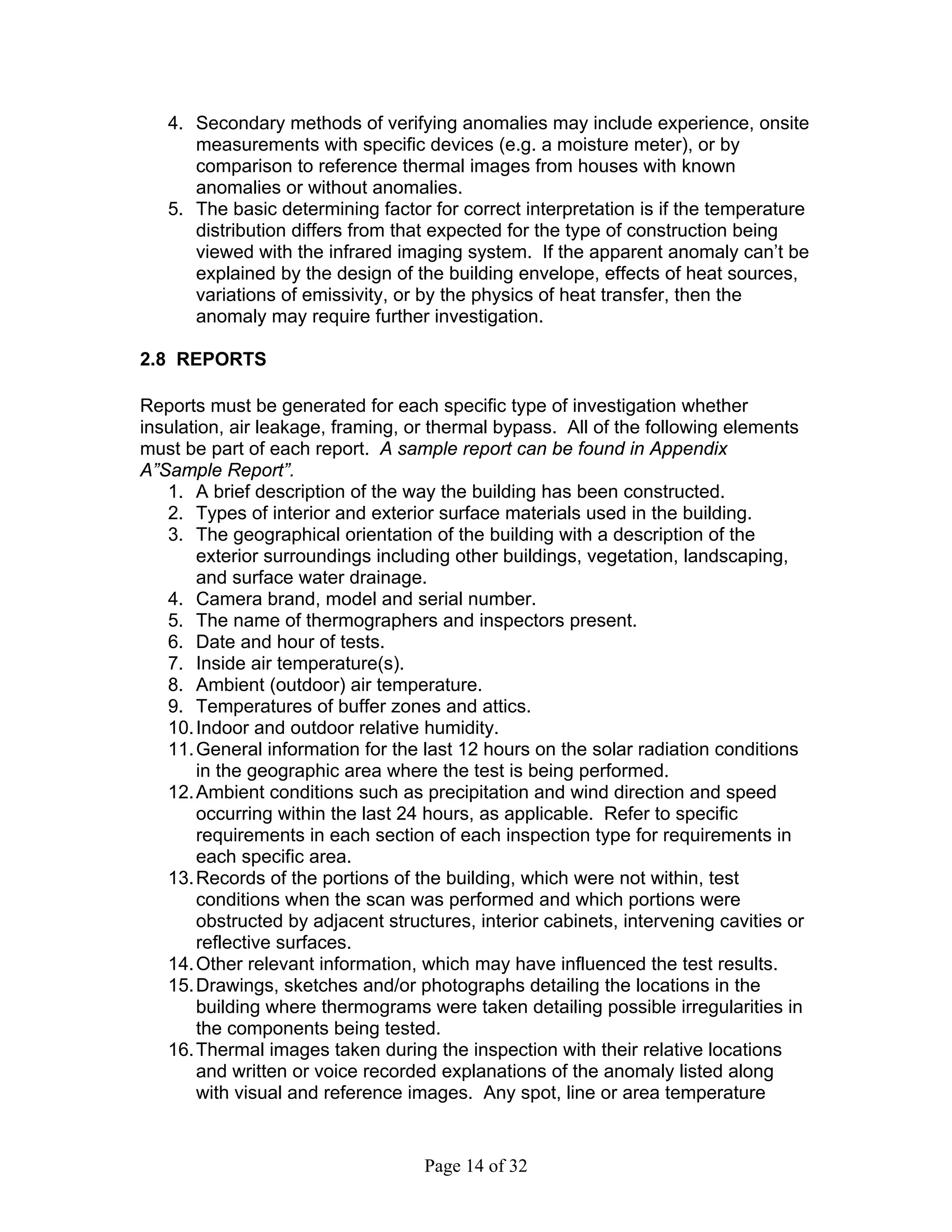 4. Secondary methods of verifying anomalies may include experience, onsite
      measurements with specific devices (e.g. a moisture meter), or by
      comparison to reference thermal images from houses with known
      anomalies or without anomalies.
   5. The basic determining factor for correct interpretation is if the temperature
      distribution differs from that expected for the type of construction being
      viewed with the infrared imaging system. If the apparent anomaly can’t be
      explained by the design of the building envelope, effects of heat sources,
      variations of emissivity, or by the physics of heat transfer, then the
      anomaly may require further investigation.

2.8 REPORTS

Reports must be generated for each specific type of investigation whether
insulation, air leakage, framing, or thermal bypass. All of the following elements
must be part of each report. A sample report can be found in Appendix
A”Sample Report”.
   1. A brief description of the way the building has been constructed.
   2. Types of interior and exterior surface materials used in the building.
   3. The geographical orientation of the building with a description of the
       exterior surroundings including other buildings, vegetation, landscaping,
       and surface water drainage.
   4. Camera brand, model and serial number.
   5. The name of thermographers and inspectors present.
   6. Date and hour of tests.
   7. Inside air temperature(s).
   8. Ambient (outdoor) air temperature.
   9. Temperatures of buffer zones and attics.
   10. Indoor and outdoor relative humidity.
   11. General information for the last 12 hours on the solar radiation conditions
       in the geographic area where the test is being performed.
   12. Ambient conditions such as precipitation and wind direction and speed
       occurring within the last 24 hours, as applicable. Refer to specific
       requirements in each section of each inspection type for requirements in
       each specific area.
   13. Records of the portions of the building, which were not within, test
       conditions when the scan was performed and which portions were
       obstructed by adjacent structures, interior cabinets, intervening cavities or
       reflective surfaces.
   14. Other relevant information, which may have influenced the test results.
   15. Drawings, sketches and/or photographs detailing the locations in the
       building where thermograms were taken detailing possible irregularities in
       the components being tested.
   16. Thermal images taken during the inspection with their relative locations
       and written or voice recorded explanations of the anomaly listed along
       with visual and reference images. Any spot, line or area temperature


                                   Page 14 of 32
 
