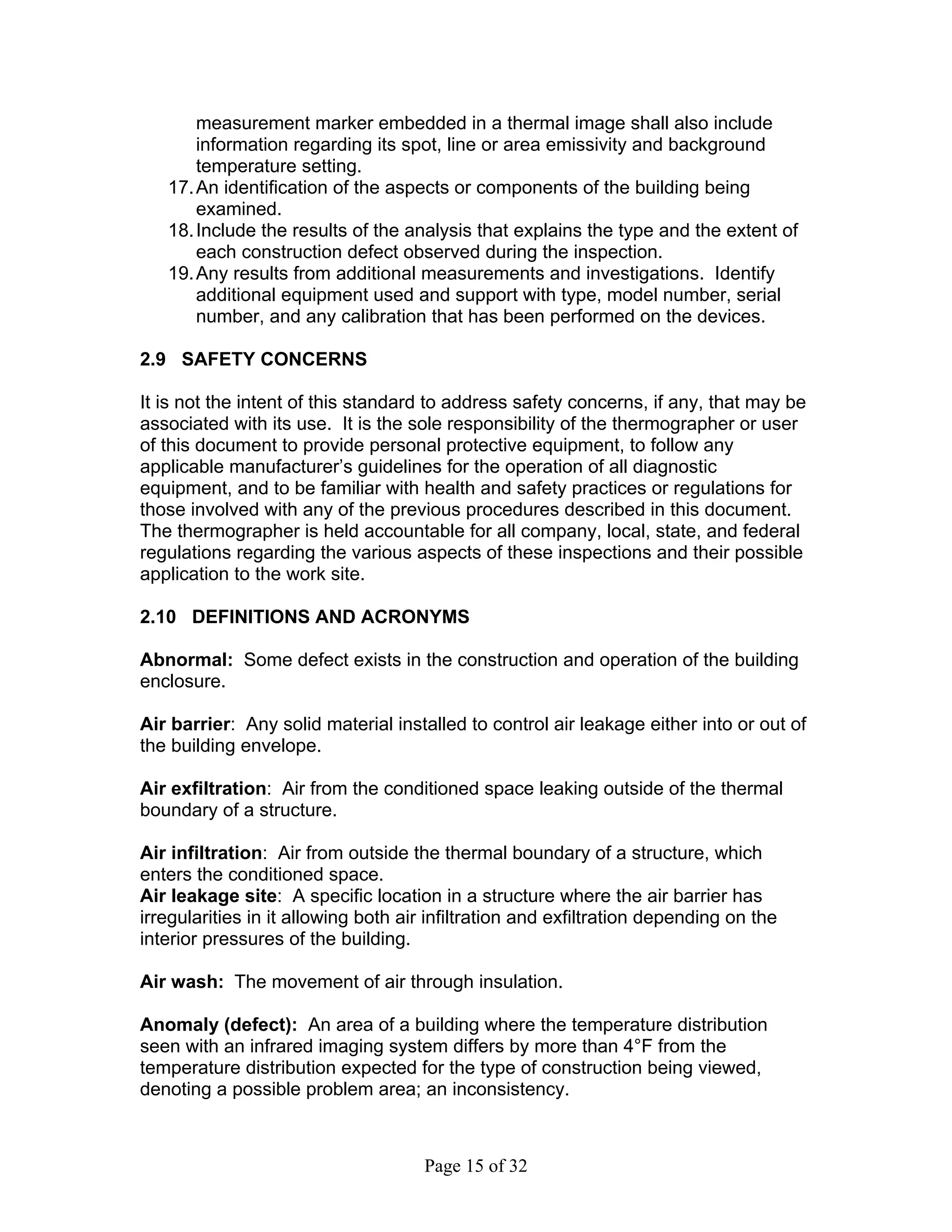 measurement marker embedded in a thermal image shall also include
       information regarding its spot, line or area emissivity and background
       temperature setting.
   17. An identification of the aspects or components of the building being
       examined.
   18. Include the results of the analysis that explains the type and the extent of
       each construction defect observed during the inspection.
   19. Any results from additional measurements and investigations. Identify
       additional equipment used and support with type, model number, serial
       number, and any calibration that has been performed on the devices.

2.9 SAFETY CONCERNS

It is not the intent of this standard to address safety concerns, if any, that may be
associated with its use. It is the sole responsibility of the thermographer or user
of this document to provide personal protective equipment, to follow any
applicable manufacturer’s guidelines for the operation of all diagnostic
equipment, and to be familiar with health and safety practices or regulations for
those involved with any of the previous procedures described in this document.
The thermographer is held accountable for all company, local, state, and federal
regulations regarding the various aspects of these inspections and their possible
application to the work site.

2.10 DEFINITIONS AND ACRONYMS

Abnormal: Some defect exists in the construction and operation of the building
enclosure.

Air barrier: Any solid material installed to control air leakage either into or out of
the building envelope.

Air exfiltration: Air from the conditioned space leaking outside of the thermal
boundary of a structure.

Air infiltration: Air from outside the thermal boundary of a structure, which
enters the conditioned space.
Air leakage site: A specific location in a structure where the air barrier has
irregularities in it allowing both air infiltration and exfiltration depending on the
interior pressures of the building.

Air wash: The movement of air through insulation.

Anomaly (defect): An area of a building where the temperature distribution
seen with an infrared imaging system differs by more than 4°F from the
temperature distribution expected for the type of construction being viewed,
denoting a possible problem area; an inconsistency.



                                     Page 15 of 32
 