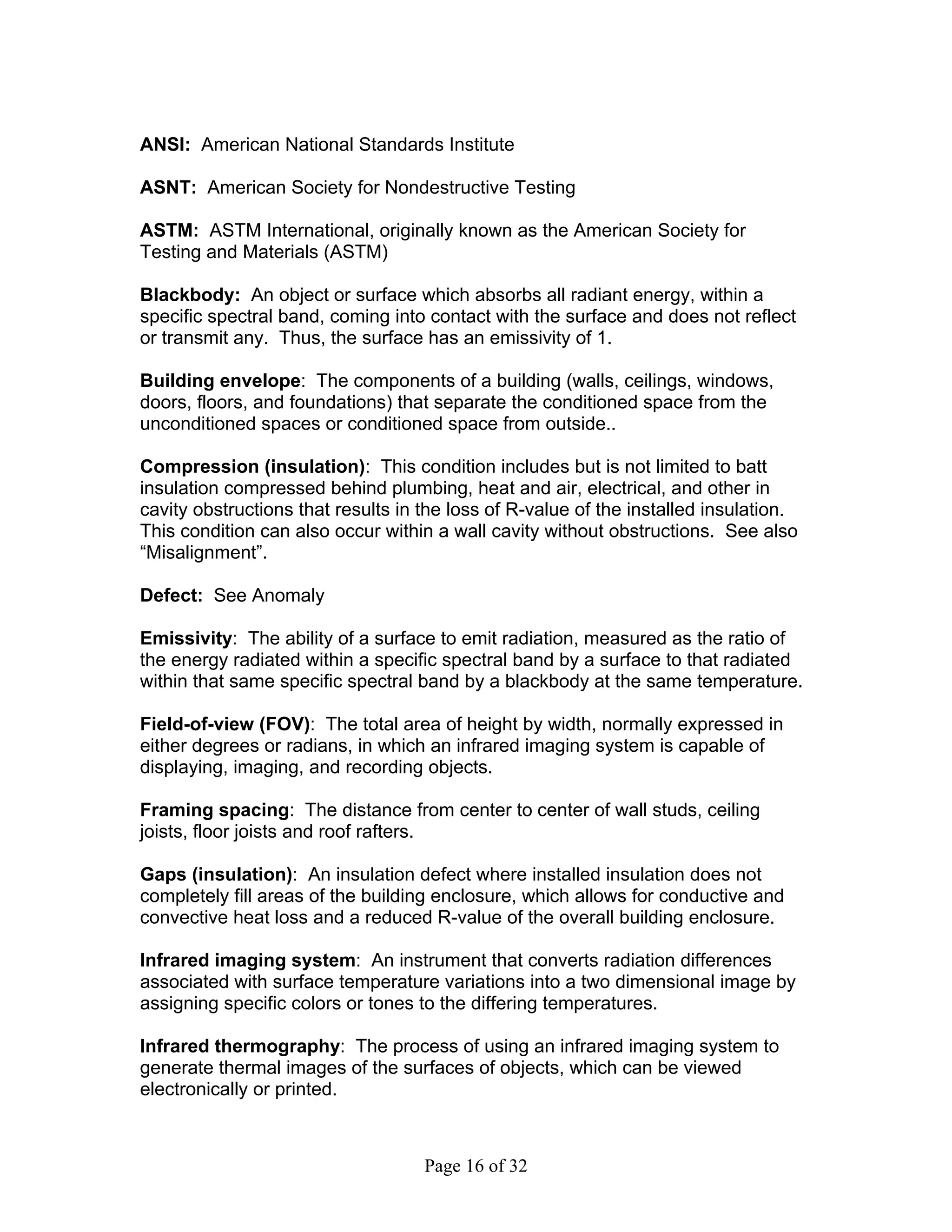 ANSI: American National Standards Institute

ASNT: American Society for Nondestructive Testing

ASTM: ASTM International, originally known as the American Society for
Testing and Materials (ASTM)

Blackbody: An object or surface which absorbs all radiant energy, within a
specific spectral band, coming into contact with the surface and does not reflect
or transmit any. Thus, the surface has an emissivity of 1.

Building envelope: The components of a building (walls, ceilings, windows,
doors, floors, and foundations) that separate the conditioned space from the
unconditioned spaces or conditioned space from outside..

Compression (insulation): This condition includes but is not limited to batt
insulation compressed behind plumbing, heat and air, electrical, and other in
cavity obstructions that results in the loss of R-value of the installed insulation.
This condition can also occur within a wall cavity without obstructions. See also
“Misalignment”.

Defect: See Anomaly

Emissivity: The ability of a surface to emit radiation, measured as the ratio of
the energy radiated within a specific spectral band by a surface to that radiated
within that same specific spectral band by a blackbody at the same temperature.

Field-of-view (FOV): The total area of height by width, normally expressed in
either degrees or radians, in which an infrared imaging system is capable of
displaying, imaging, and recording objects.

Framing spacing: The distance from center to center of wall studs, ceiling
joists, floor joists and roof rafters.

Gaps (insulation): An insulation defect where installed insulation does not
completely fill areas of the building enclosure, which allows for conductive and
convective heat loss and a reduced R-value of the overall building enclosure.

Infrared imaging system: An instrument that converts radiation differences
associated with surface temperature variations into a two dimensional image by
assigning specific colors or tones to the differing temperatures.

Infrared thermography: The process of using an infrared imaging system to
generate thermal images of the surfaces of objects, which can be viewed
electronically or printed.



                                    Page 16 of 32
 