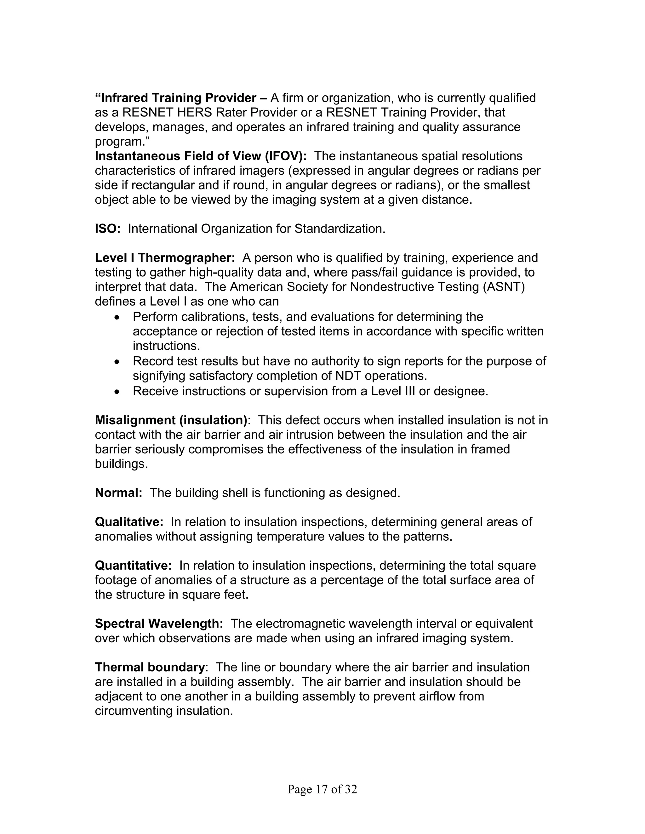 “Infrared Training Provider – A firm or organization, who is currently qualified
as a RESNET HERS Rater Provider or a RESNET Training Provider, that
develops, manages, and operates an infrared training and quality assurance
program.”
Instantaneous Field of View (IFOV): The instantaneous spatial resolutions
characteristics of infrared imagers (expressed in angular degrees or radians per
side if rectangular and if round, in angular degrees or radians), or the smallest
object able to be viewed by the imaging system at a given distance.

ISO: International Organization for Standardization.

Level I Thermographer: A person who is qualified by training, experience and
testing to gather high-quality data and, where pass/fail guidance is provided, to
interpret that data. The American Society for Nondestructive Testing (ASNT)
defines a Level I as one who can
    • Perform calibrations, tests, and evaluations for determining the
       acceptance or rejection of tested items in accordance with specific written
       instructions.
    • Record test results but have no authority to sign reports for the purpose of
       signifying satisfactory completion of NDT operations.
    • Receive instructions or supervision from a Level III or designee.

Misalignment (insulation): This defect occurs when installed insulation is not in
contact with the air barrier and air intrusion between the insulation and the air
barrier seriously compromises the effectiveness of the insulation in framed
buildings.

Normal: The building shell is functioning as designed.

Qualitative: In relation to insulation inspections, determining general areas of
anomalies without assigning temperature values to the patterns.

Quantitative: In relation to insulation inspections, determining the total square
footage of anomalies of a structure as a percentage of the total surface area of
the structure in square feet.

Spectral Wavelength: The electromagnetic wavelength interval or equivalent
over which observations are made when using an infrared imaging system.

Thermal boundary: The line or boundary where the air barrier and insulation
are installed in a building assembly. The air barrier and insulation should be
adjacent to one another in a building assembly to prevent airflow from
circumventing insulation.




                                   Page 17 of 32
 