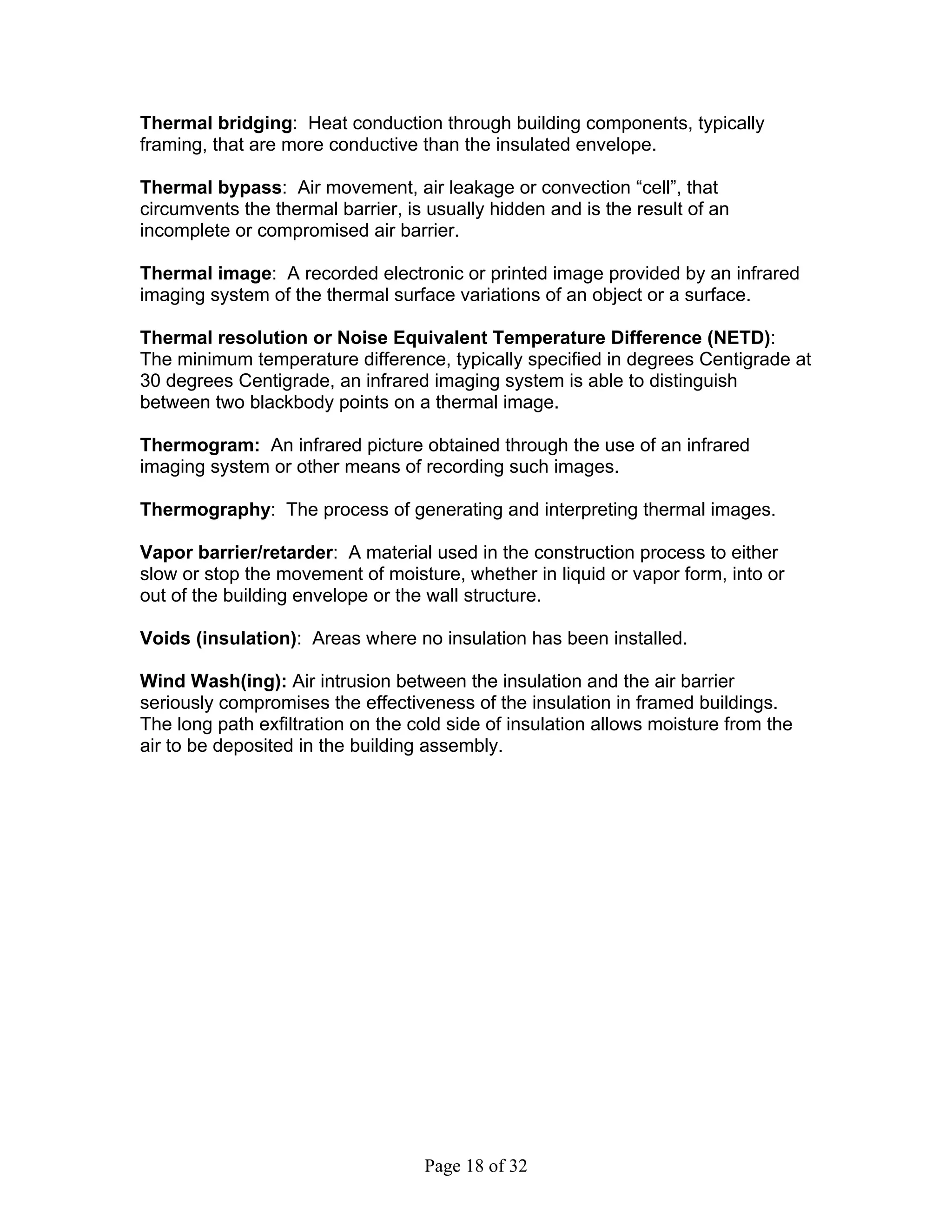 Thermal bridging: Heat conduction through building components, typically
framing, that are more conductive than the insulated envelope.

Thermal bypass: Air movement, air leakage or convection “cell”, that
circumvents the thermal barrier, is usually hidden and is the result of an
incomplete or compromised air barrier.

Thermal image: A recorded electronic or printed image provided by an infrared
imaging system of the thermal surface variations of an object or a surface.

Thermal resolution or Noise Equivalent Temperature Difference (NETD):
The minimum temperature difference, typically specified in degrees Centigrade at
30 degrees Centigrade, an infrared imaging system is able to distinguish
between two blackbody points on a thermal image.

Thermogram: An infrared picture obtained through the use of an infrared
imaging system or other means of recording such images.

Thermography: The process of generating and interpreting thermal images.

Vapor barrier/retarder: A material used in the construction process to either
slow or stop the movement of moisture, whether in liquid or vapor form, into or
out of the building envelope or the wall structure.

Voids (insulation): Areas where no insulation has been installed.

Wind Wash(ing): Air intrusion between the insulation and the air barrier
seriously compromises the effectiveness of the insulation in framed buildings.
The long path exfiltration on the cold side of insulation allows moisture from the
air to be deposited in the building assembly.




                                   Page 18 of 32
 