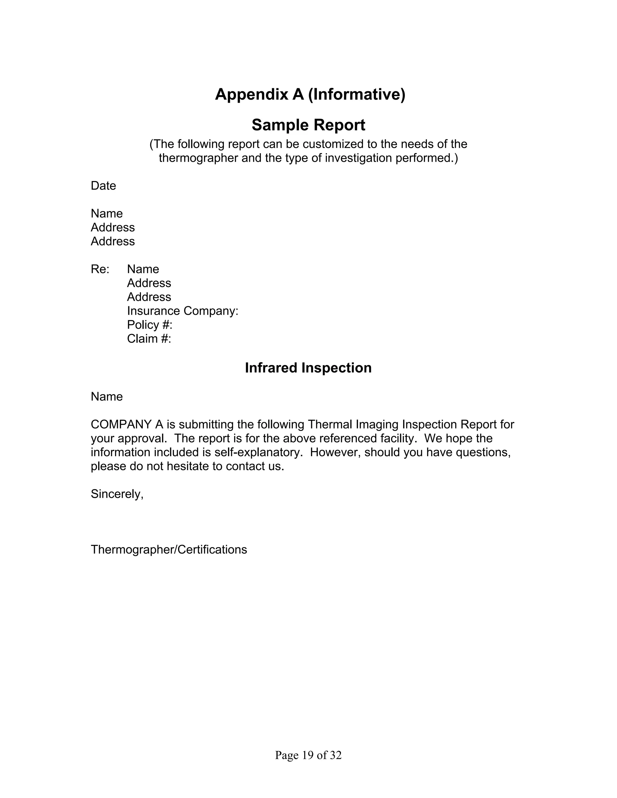 Appendix A (Informative)
                               Sample Report
             (The following report can be customized to the needs of the
               thermographer and the type of investigation performed.)

Date

Name
Address
Address

Re:    Name
       Address
       Address
       Insurance Company:
       Policy #:
       Claim #:

                              Infrared Inspection
Name

COMPANY A is submitting the following Thermal Imaging Inspection Report for
your approval. The report is for the above referenced facility. We hope the
information included is self-explanatory. However, should you have questions,
please do not hesitate to contact us.

Sincerely,



Thermographer/Certifications




                                    Page 19 of 32
 