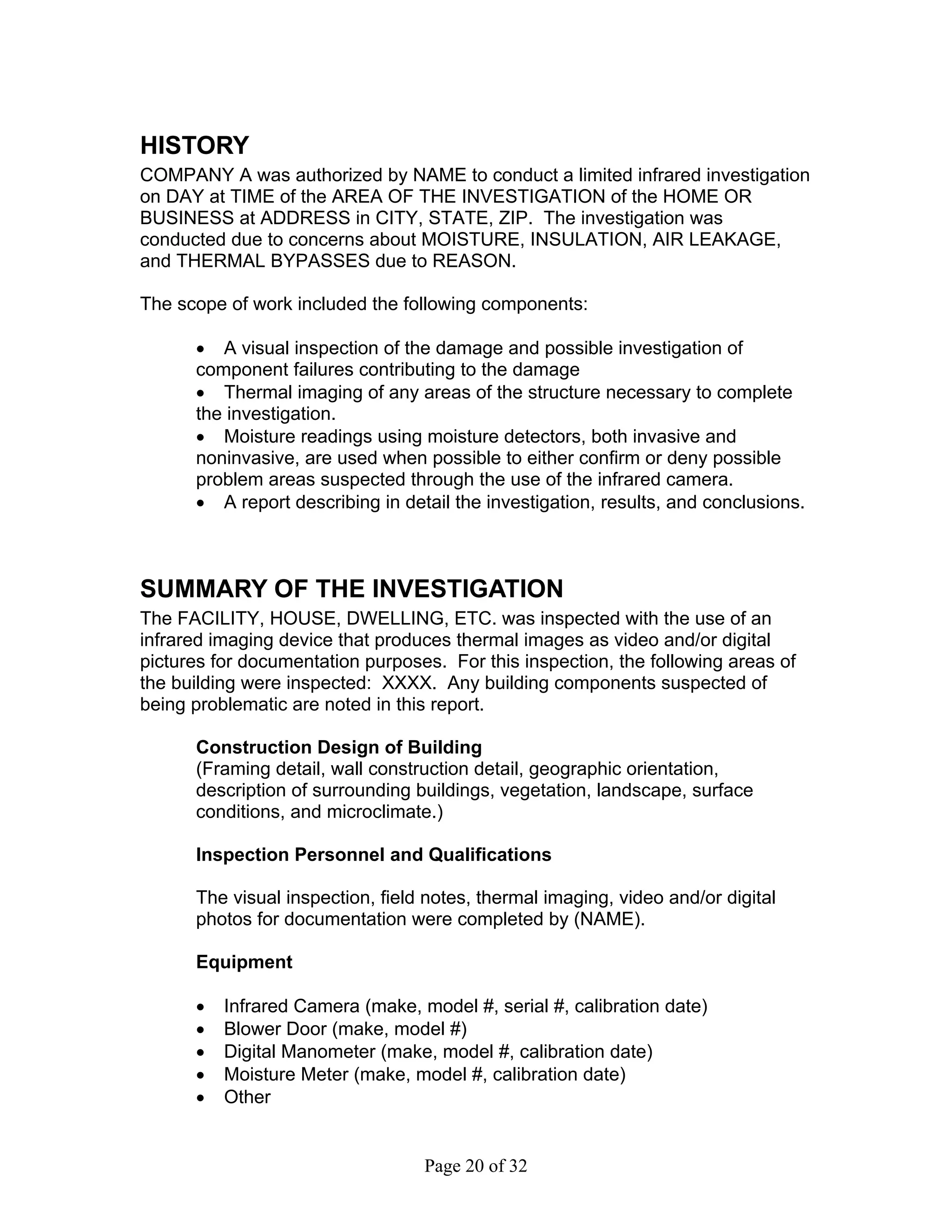 HISTORY
COMPANY A was authorized by NAME to conduct a limited infrared investigation
on DAY at TIME of the AREA OF THE INVESTIGATION of the HOME OR
BUSINESS at ADDRESS in CITY, STATE, ZIP. The investigation was
conducted due to concerns about MOISTURE, INSULATION, AIR LEAKAGE,
and THERMAL BYPASSES due to REASON.

The scope of work included the following components:

      • A visual inspection of the damage and possible investigation of
      component failures contributing to the damage
      • Thermal imaging of any areas of the structure necessary to complete
      the investigation.
      • Moisture readings using moisture detectors, both invasive and
      noninvasive, are used when possible to either confirm or deny possible
      problem areas suspected through the use of the infrared camera.
      • A report describing in detail the investigation, results, and conclusions.



SUMMARY OF THE INVESTIGATION
The FACILITY, HOUSE, DWELLING, ETC. was inspected with the use of an
infrared imaging device that produces thermal images as video and/or digital
pictures for documentation purposes. For this inspection, the following areas of
the building were inspected: XXXX. Any building components suspected of
being problematic are noted in this report.

      Construction Design of Building
      (Framing detail, wall construction detail, geographic orientation,
      description of surrounding buildings, vegetation, landscape, surface
      conditions, and microclimate.)

      Inspection Personnel and Qualifications

      The visual inspection, field notes, thermal imaging, video and/or digital
      photos for documentation were completed by (NAME).

      Equipment

      •   Infrared Camera (make, model #, serial #, calibration date)
      •   Blower Door (make, model #)
      •   Digital Manometer (make, model #, calibration date)
      •   Moisture Meter (make, model #, calibration date)
      •   Other


                                  Page 20 of 32
 