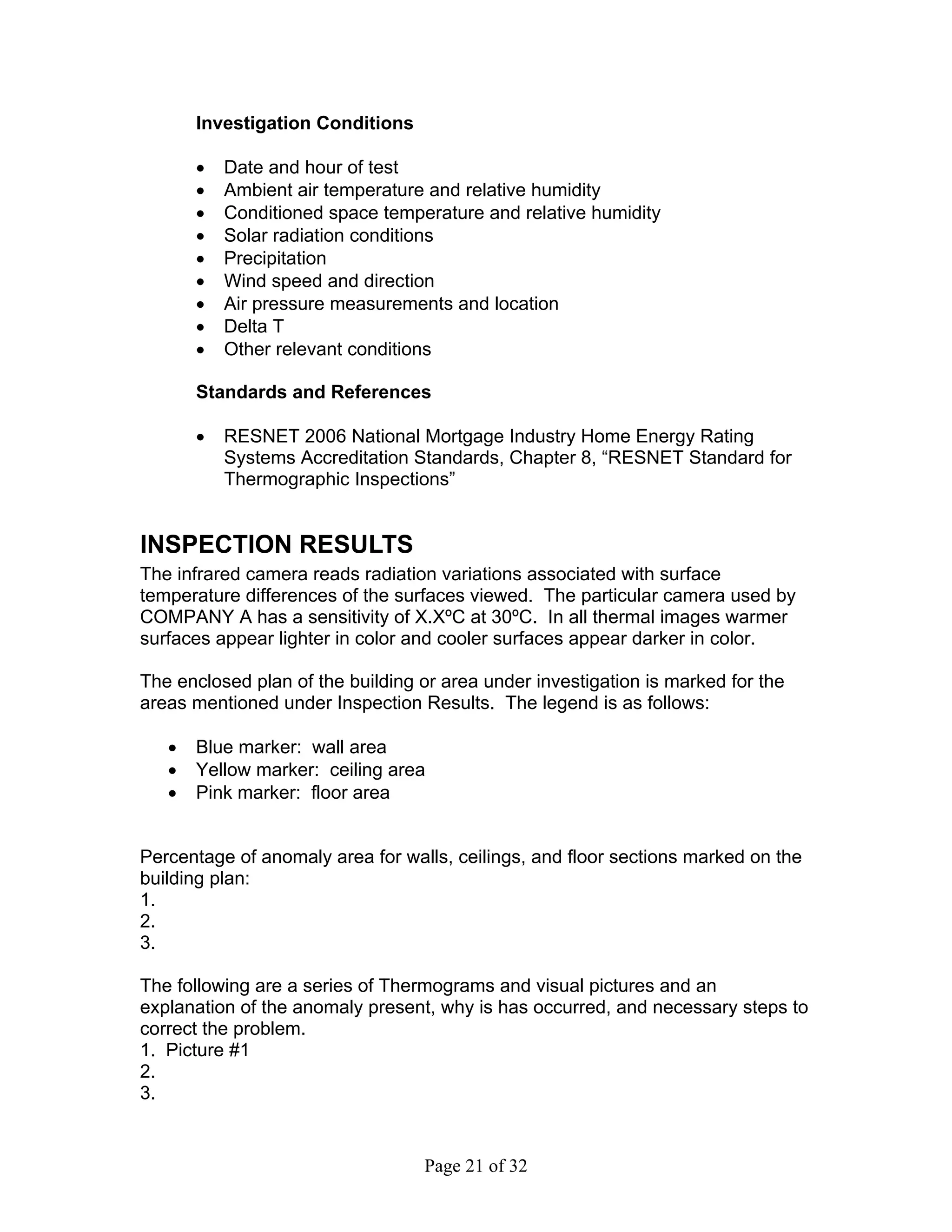 Investigation Conditions

       •   Date and hour of test
       •   Ambient air temperature and relative humidity
       •   Conditioned space temperature and relative humidity
       •   Solar radiation conditions
       •   Precipitation
       •   Wind speed and direction
       •   Air pressure measurements and location
       •   Delta T
       •   Other relevant conditions

       Standards and References

       •   RESNET 2006 National Mortgage Industry Home Energy Rating
           Systems Accreditation Standards, Chapter 8, “RESNET Standard for
           Thermographic Inspections”


INSPECTION RESULTS
The infrared camera reads radiation variations associated with surface
temperature differences of the surfaces viewed. The particular camera used by
COMPANY A has a sensitivity of X.XºC at 30ºC. In all thermal images warmer
surfaces appear lighter in color and cooler surfaces appear darker in color.

The enclosed plan of the building or area under investigation is marked for the
areas mentioned under Inspection Results. The legend is as follows:

   •   Blue marker: wall area
   •   Yellow marker: ceiling area
   •   Pink marker: floor area


Percentage of anomaly area for walls, ceilings, and floor sections marked on the
building plan:
1.
2.
3.

The following are a series of Thermograms and visual pictures and an
explanation of the anomaly present, why is has occurred, and necessary steps to
correct the problem.
1. Picture #1
2.
3.


                                  Page 21 of 32
 