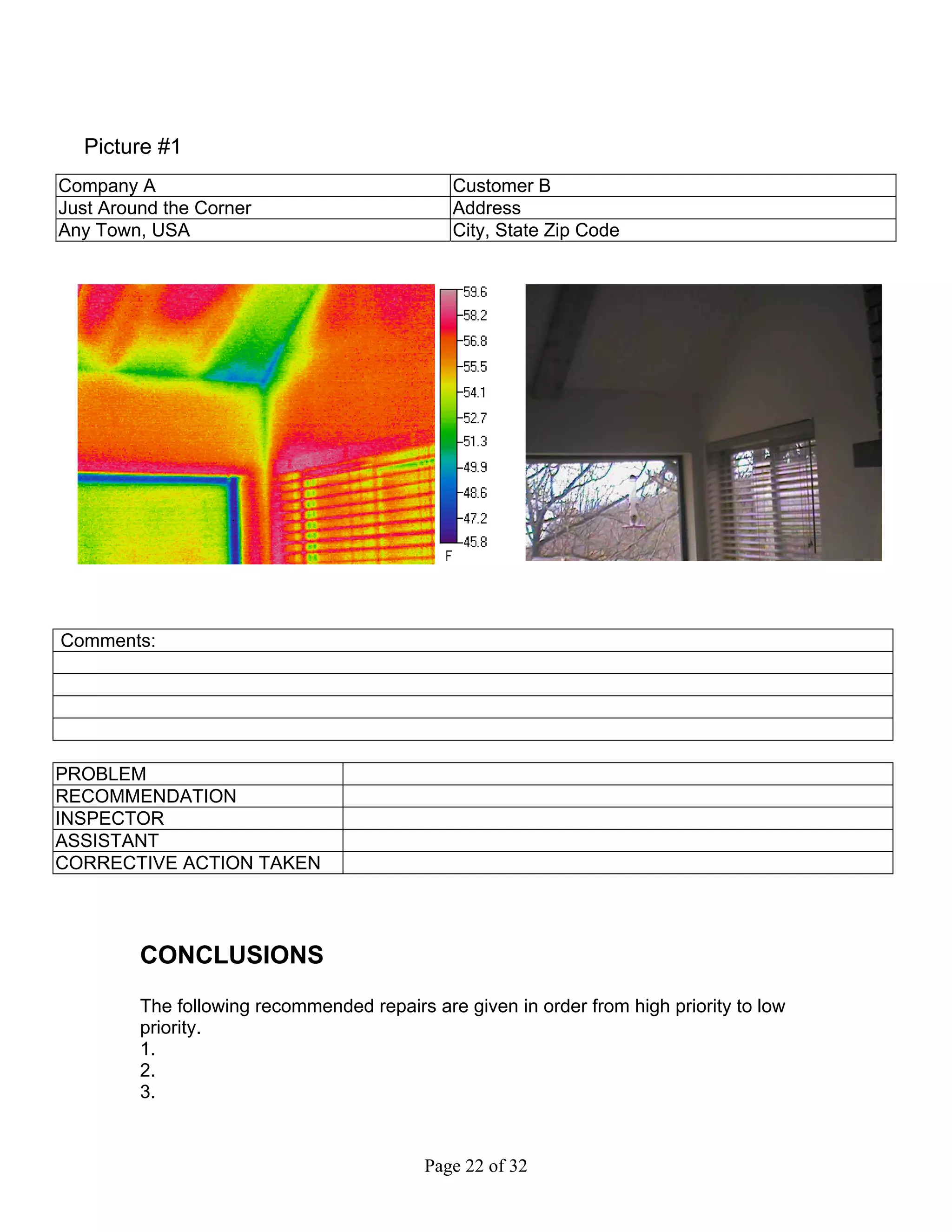 Picture #1
Company A                                     Customer B
Just Around the Corner                        Address
Any Town, USA                                 City, State Zip Code




Comments:




PROBLEM
RECOMMENDATION
INSPECTOR
ASSISTANT
CORRECTIVE ACTION TAKEN




         CONCLUSIONS
         The following recommended repairs are given in order from high priority to low
         priority.
         1.
         2.
         3.


                                           Page 22 of 32
 