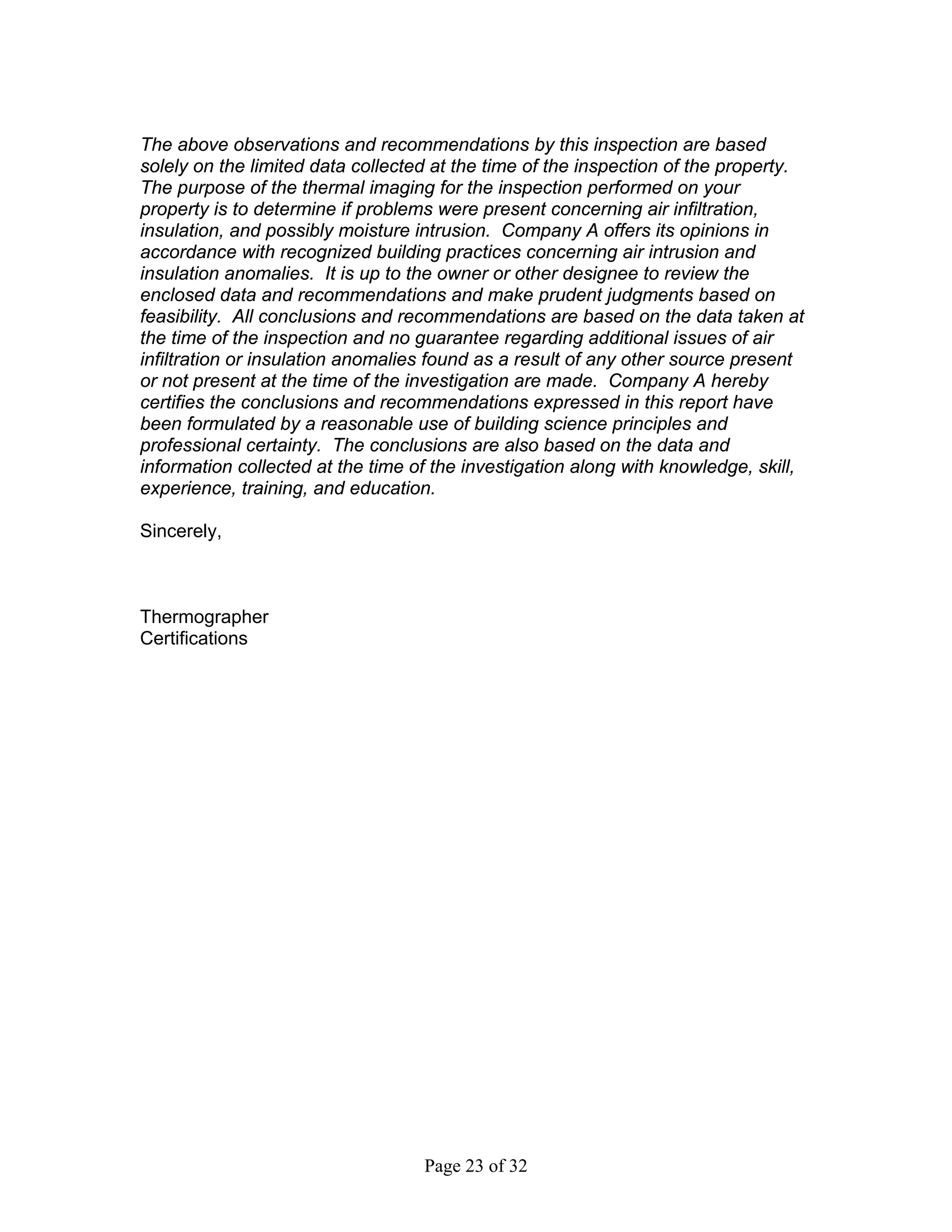 The above observations and recommendations by this inspection are based
solely on the limited data collected at the time of the inspection of the property.
The purpose of the thermal imaging for the inspection performed on your
property is to determine if problems were present concerning air infiltration,
insulation, and possibly moisture intrusion. Company A offers its opinions in
accordance with recognized building practices concerning air intrusion and
insulation anomalies. It is up to the owner or other designee to review the
enclosed data and recommendations and make prudent judgments based on
feasibility. All conclusions and recommendations are based on the data taken at
the time of the inspection and no guarantee regarding additional issues of air
infiltration or insulation anomalies found as a result of any other source present
or not present at the time of the investigation are made. Company A hereby
certifies the conclusions and recommendations expressed in this report have
been formulated by a reasonable use of building science principles and
professional certainty. The conclusions are also based on the data and
information collected at the time of the investigation along with knowledge, skill,
experience, training, and education.

Sincerely,



Thermographer
Certifications




                                   Page 23 of 32
 