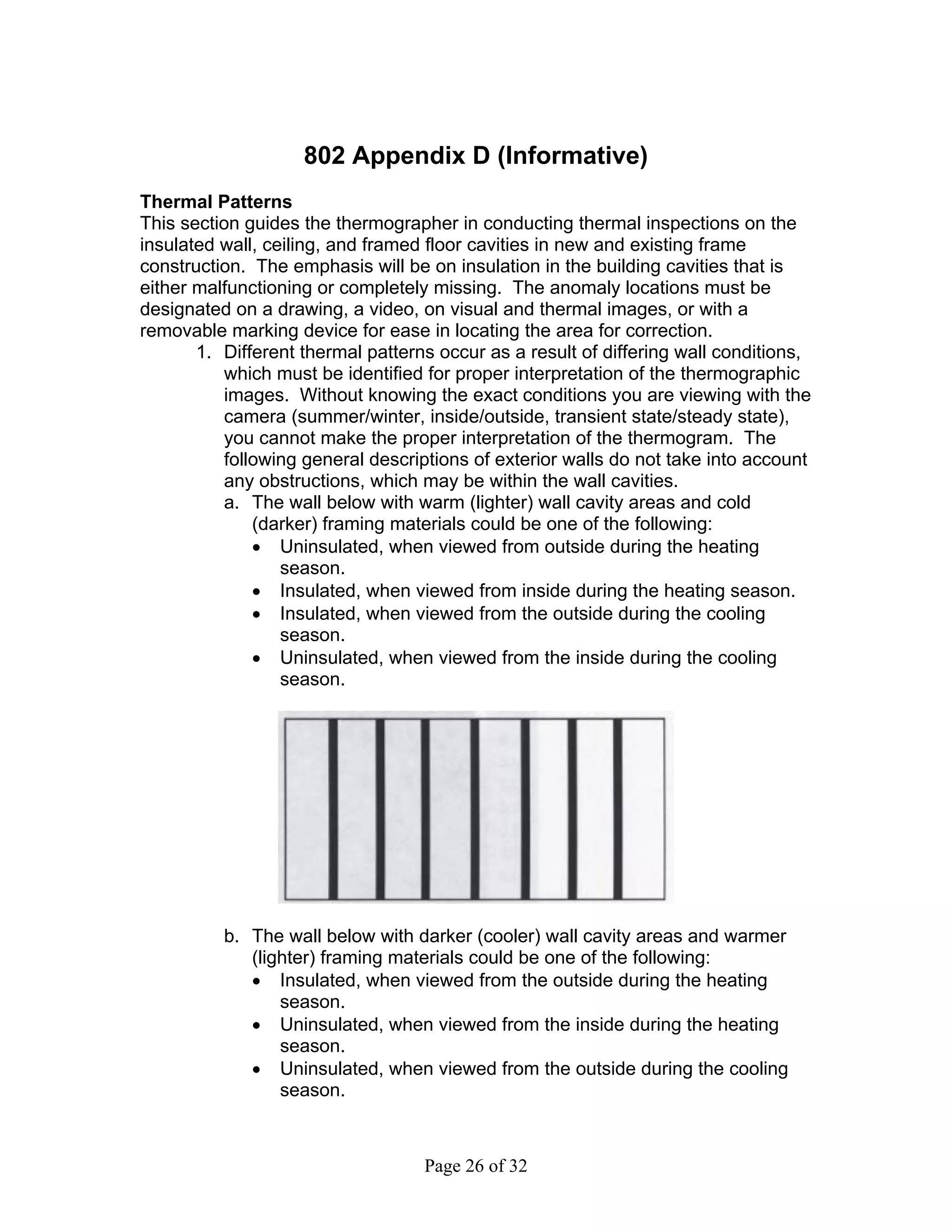 802 Appendix D (Informative)
Thermal Patterns
This section guides the thermographer in conducting thermal inspections on the
insulated wall, ceiling, and framed floor cavities in new and existing frame
construction. The emphasis will be on insulation in the building cavities that is
either malfunctioning or completely missing. The anomaly locations must be
designated on a drawing, a video, on visual and thermal images, or with a
removable marking device for ease in locating the area for correction.
       1. Different thermal patterns occur as a result of differing wall conditions,
           which must be identified for proper interpretation of the thermographic
           images. Without knowing the exact conditions you are viewing with the
           camera (summer/winter, inside/outside, transient state/steady state),
           you cannot make the proper interpretation of the thermogram. The
           following general descriptions of exterior walls do not take into account
           any obstructions, which may be within the wall cavities.
           a. The wall below with warm (lighter) wall cavity areas and cold
               (darker) framing materials could be one of the following:
               • Uninsulated, when viewed from outside during the heating
                  season.
               • Insulated, when viewed from inside during the heating season.
               • Insulated, when viewed from the outside during the cooling
                  season.
               • Uninsulated, when viewed from the inside during the cooling
                  season.




          b. The wall below with darker (cooler) wall cavity areas and warmer
             (lighter) framing materials could be one of the following:
             • Insulated, when viewed from the outside during the heating
                 season.
             • Uninsulated, when viewed from the inside during the heating
                 season.
             • Uninsulated, when viewed from the outside during the cooling
                 season.



                                   Page 26 of 32
 