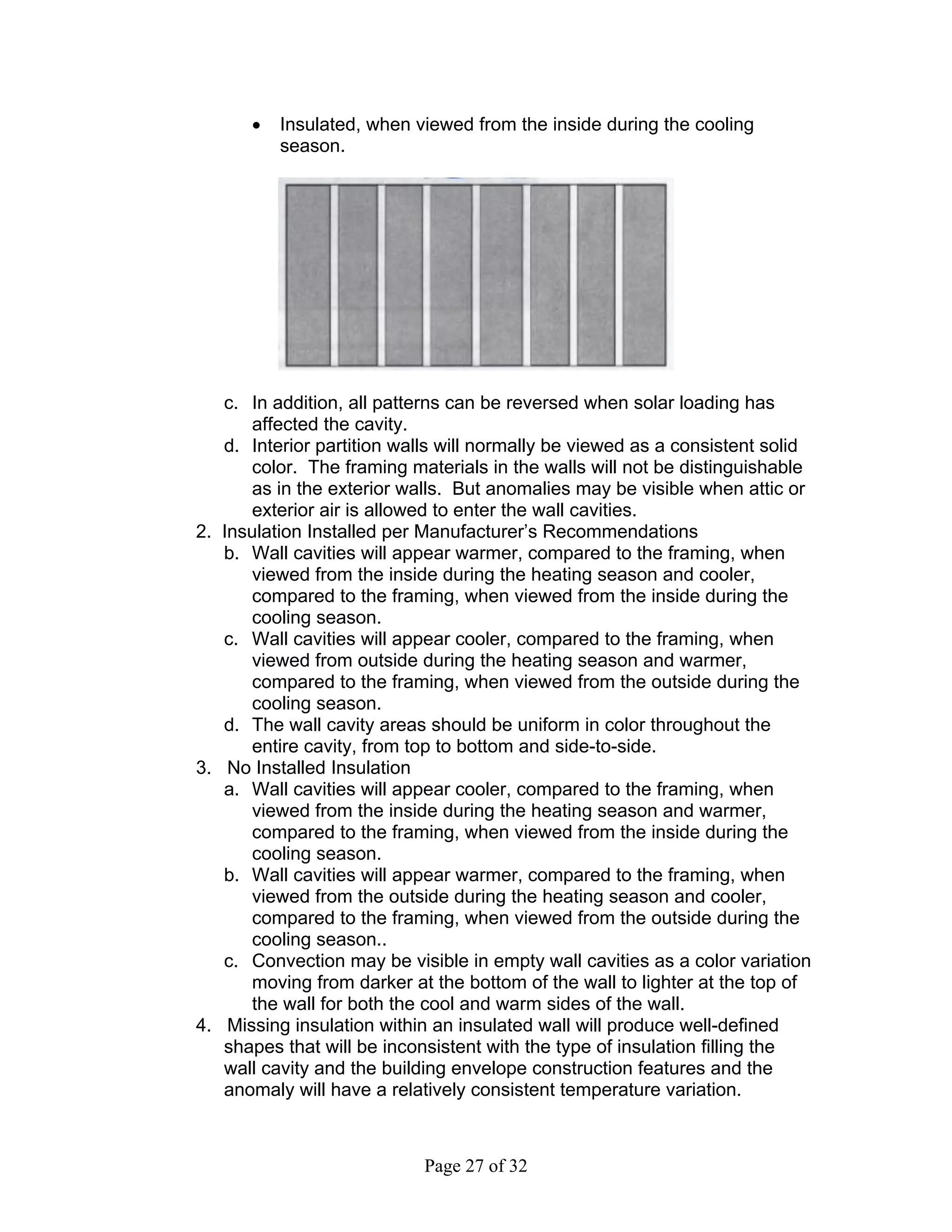 •   Insulated, when viewed from the inside during the cooling
          season.




   c. In addition, all patterns can be reversed when solar loading has
      affected the cavity.
   d. Interior partition walls will normally be viewed as a consistent solid
      color. The framing materials in the walls will not be distinguishable
      as in the exterior walls. But anomalies may be visible when attic or
      exterior air is allowed to enter the wall cavities.
2. Insulation Installed per Manufacturer’s Recommendations
   b. Wall cavities will appear warmer, compared to the framing, when
      viewed from the inside during the heating season and cooler,
      compared to the framing, when viewed from the inside during the
      cooling season.
   c. Wall cavities will appear cooler, compared to the framing, when
      viewed from outside during the heating season and warmer,
      compared to the framing, when viewed from the outside during the
      cooling season.
   d. The wall cavity areas should be uniform in color throughout the
      entire cavity, from top to bottom and side-to-side.
3. No Installed Insulation
   a. Wall cavities will appear cooler, compared to the framing, when
      viewed from the inside during the heating season and warmer,
      compared to the framing, when viewed from the inside during the
      cooling season.
   b. Wall cavities will appear warmer, compared to the framing, when
      viewed from the outside during the heating season and cooler,
      compared to the framing, when viewed from the outside during the
      cooling season..
   c. Convection may be visible in empty wall cavities as a color variation
      moving from darker at the bottom of the wall to lighter at the top of
      the wall for both the cool and warm sides of the wall.
4. Missing insulation within an insulated wall will produce well-defined
   shapes that will be inconsistent with the type of insulation filling the
   wall cavity and the building envelope construction features and the
   anomaly will have a relatively consistent temperature variation.



                            Page 27 of 32
 