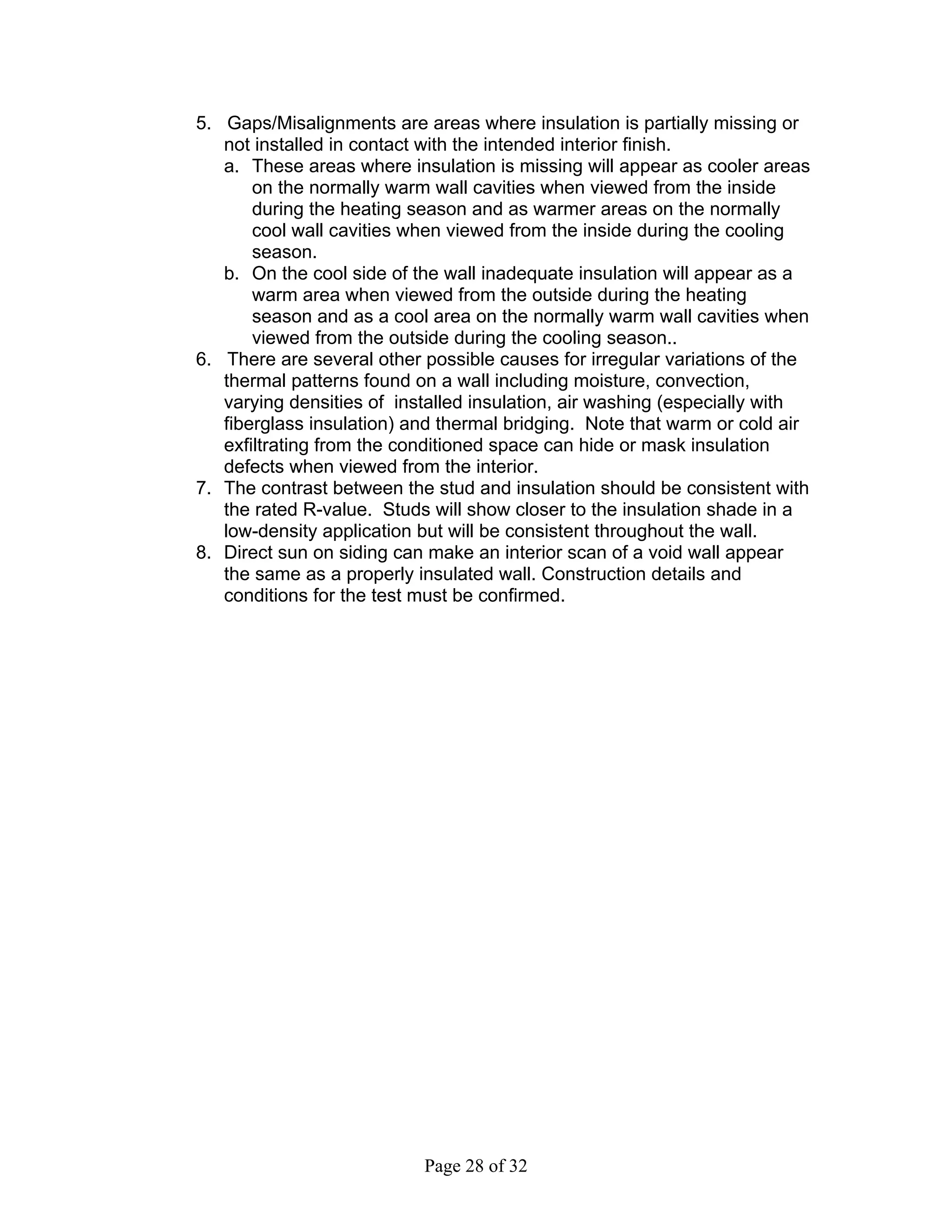 5. Gaps/Misalignments are areas where insulation is partially missing or
   not installed in contact with the intended interior finish.
   a. These areas where insulation is missing will appear as cooler areas
       on the normally warm wall cavities when viewed from the inside
       during the heating season and as warmer areas on the normally
       cool wall cavities when viewed from the inside during the cooling
       season.
   b. On the cool side of the wall inadequate insulation will appear as a
       warm area when viewed from the outside during the heating
       season and as a cool area on the normally warm wall cavities when
       viewed from the outside during the cooling season..
6. There are several other possible causes for irregular variations of the
   thermal patterns found on a wall including moisture, convection,
   varying densities of installed insulation, air washing (especially with
   fiberglass insulation) and thermal bridging. Note that warm or cold air
   exfiltrating from the conditioned space can hide or mask insulation
   defects when viewed from the interior.
7. The contrast between the stud and insulation should be consistent with
   the rated R-value. Studs will show closer to the insulation shade in a
   low-density application but will be consistent throughout the wall.
8. Direct sun on siding can make an interior scan of a void wall appear
   the same as a properly insulated wall. Construction details and
   conditions for the test must be confirmed.




                           Page 28 of 32
 