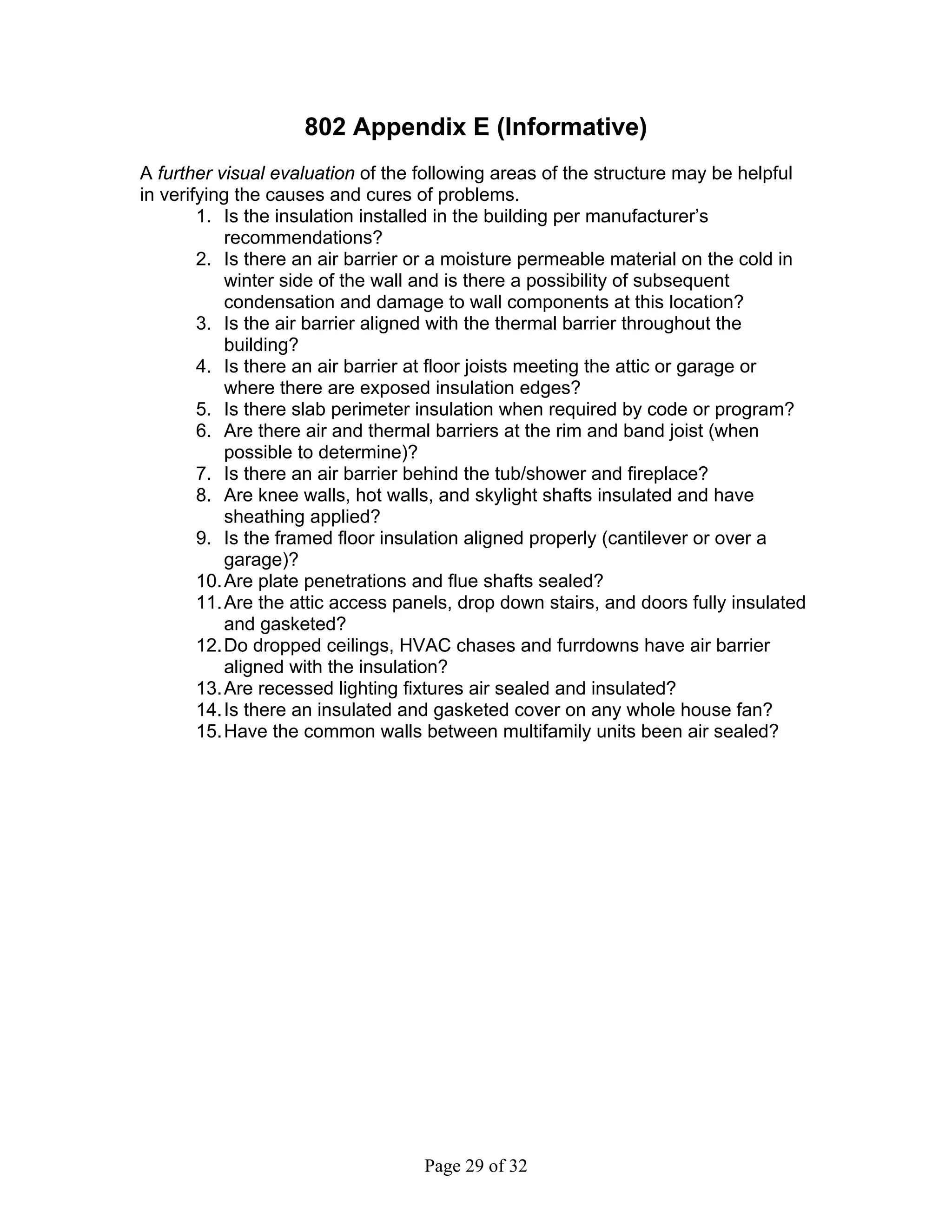 802 Appendix E (Informative)
A further visual evaluation of the following areas of the structure may be helpful
in verifying the causes and cures of problems.
        1. Is the insulation installed in the building per manufacturer’s
            recommendations?
        2. Is there an air barrier or a moisture permeable material on the cold in
            winter side of the wall and is there a possibility of subsequent
            condensation and damage to wall components at this location?
        3. Is the air barrier aligned with the thermal barrier throughout the
            building?
        4. Is there an air barrier at floor joists meeting the attic or garage or
            where there are exposed insulation edges?
        5. Is there slab perimeter insulation when required by code or program?
        6. Are there air and thermal barriers at the rim and band joist (when
            possible to determine)?
        7. Is there an air barrier behind the tub/shower and fireplace?
        8. Are knee walls, hot walls, and skylight shafts insulated and have
            sheathing applied?
        9. Is the framed floor insulation aligned properly (cantilever or over a
            garage)?
        10. Are plate penetrations and flue shafts sealed?
        11. Are the attic access panels, drop down stairs, and doors fully insulated
            and gasketed?
        12. Do dropped ceilings, HVAC chases and furrdowns have air barrier
            aligned with the insulation?
        13. Are recessed lighting fixtures air sealed and insulated?
        14. Is there an insulated and gasketed cover on any whole house fan?
        15. Have the common walls between multifamily units been air sealed?




                                   Page 29 of 32
 