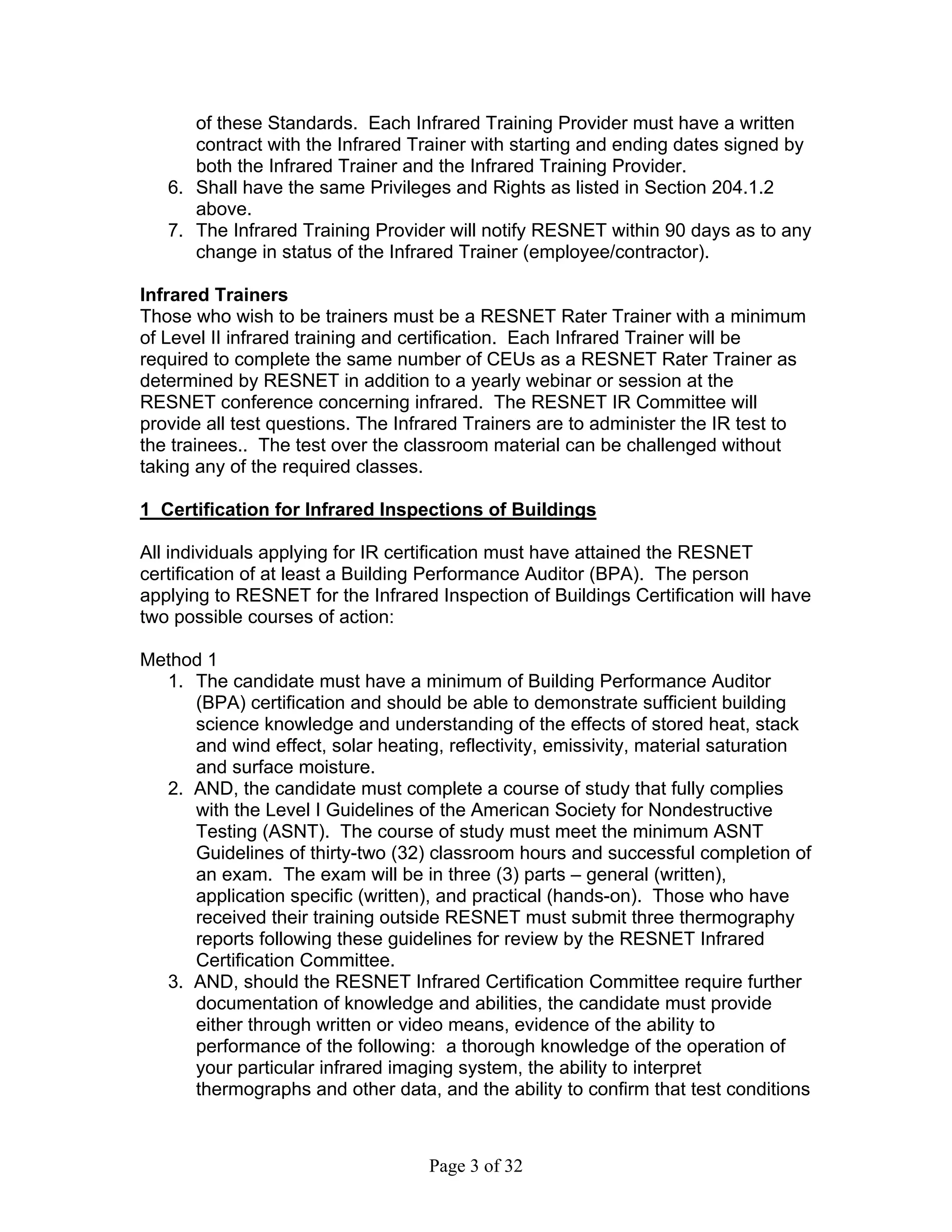 of these Standards. Each Infrared Training Provider must have a written
      contract with the Infrared Trainer with starting and ending dates signed by
      both the Infrared Trainer and the Infrared Training Provider.
   6. Shall have the same Privileges and Rights as listed in Section 204.1.2
      above.
   7. The Infrared Training Provider will notify RESNET within 90 days as to any
      change in status of the Infrared Trainer (employee/contractor).

Infrared Trainers
Those who wish to be trainers must be a RESNET Rater Trainer with a minimum
of Level II infrared training and certification. Each Infrared Trainer will be
required to complete the same number of CEUs as a RESNET Rater Trainer as
determined by RESNET in addition to a yearly webinar or session at the
RESNET conference concerning infrared. The RESNET IR Committee will
provide all test questions. The Infrared Trainers are to administer the IR test to
the trainees.. The test over the classroom material can be challenged without
taking any of the required classes.

1 Certification for Infrared Inspections of Buildings

All individuals applying for IR certification must have attained the RESNET
certification of at least a Building Performance Auditor (BPA). The person
applying to RESNET for the Infrared Inspection of Buildings Certification will have
two possible courses of action:

Method 1
  1. The candidate must have a minimum of Building Performance Auditor
     (BPA) certification and should be able to demonstrate sufficient building
     science knowledge and understanding of the effects of stored heat, stack
     and wind effect, solar heating, reflectivity, emissivity, material saturation
     and surface moisture.
  2. AND, the candidate must complete a course of study that fully complies
     with the Level I Guidelines of the American Society for Nondestructive
     Testing (ASNT). The course of study must meet the minimum ASNT
     Guidelines of thirty-two (32) classroom hours and successful completion of
     an exam. The exam will be in three (3) parts – general (written),
     application specific (written), and practical (hands-on). Those who have
     received their training outside RESNET must submit three thermography
     reports following these guidelines for review by the RESNET Infrared
     Certification Committee.
  3. AND, should the RESNET Infrared Certification Committee require further
     documentation of knowledge and abilities, the candidate must provide
     either through written or video means, evidence of the ability to
     performance of the following: a thorough knowledge of the operation of
     your particular infrared imaging system, the ability to interpret
     thermographs and other data, and the ability to confirm that test conditions



                                   Page 3 of 32
 