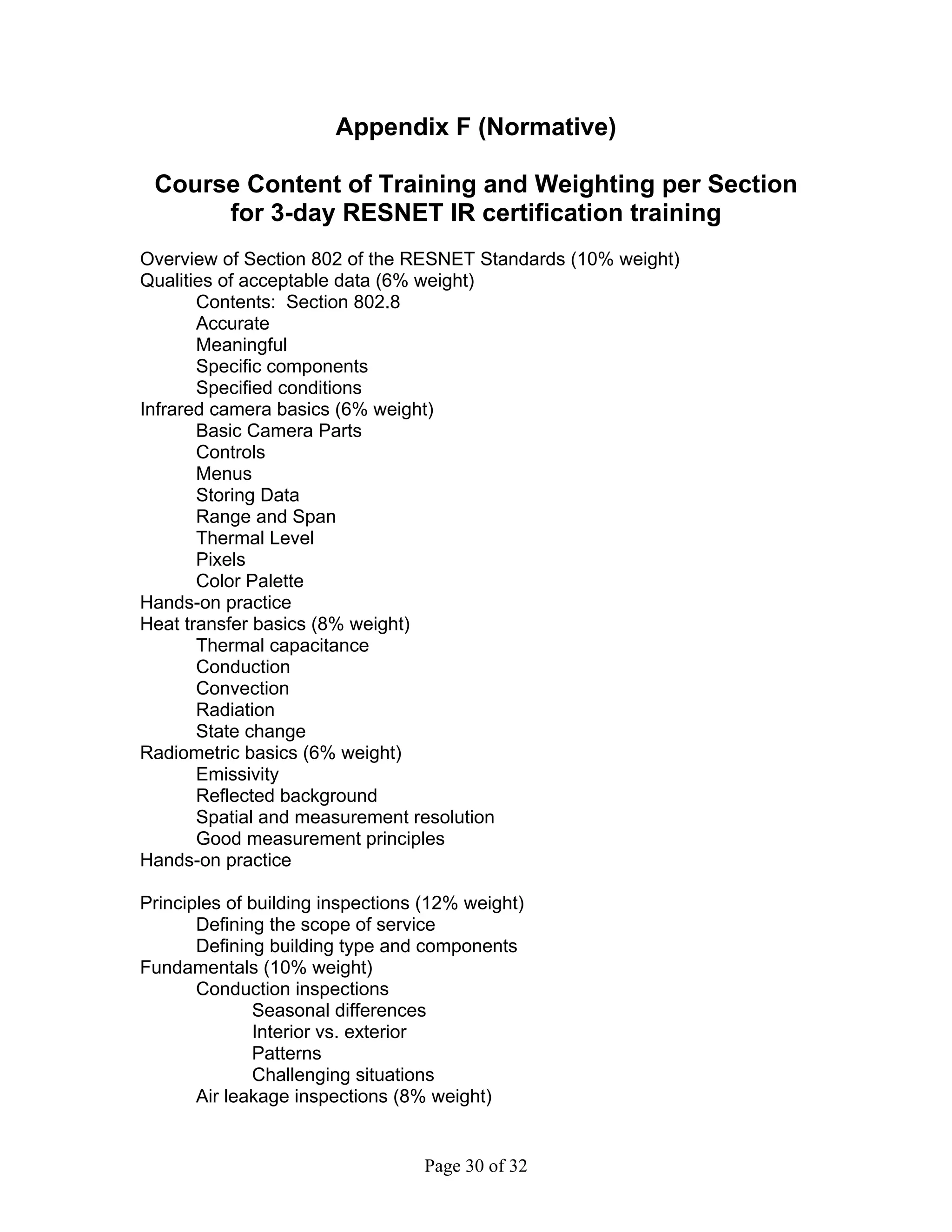 Appendix F (Normative)

 Course Content of Training and Weighting per Section
      for 3-day RESNET IR certification training
Overview of Section 802 of the RESNET Standards (10% weight)
Qualities of acceptable data (6% weight)
       Contents: Section 802.8
       Accurate
       Meaningful
       Specific components
       Specified conditions
Infrared camera basics (6% weight)
       Basic Camera Parts
       Controls
       Menus
       Storing Data
       Range and Span
       Thermal Level
       Pixels
       Color Palette
Hands-on practice
Heat transfer basics (8% weight)
       Thermal capacitance
       Conduction
       Convection
       Radiation
       State change
Radiometric basics (6% weight)
       Emissivity
       Reflected background
       Spatial and measurement resolution
       Good measurement principles
Hands-on practice

Principles of building inspections (12% weight)
       Defining the scope of service
       Defining building type and components
Fundamentals (10% weight)
       Conduction inspections
              Seasonal differences
              Interior vs. exterior
              Patterns
              Challenging situations
       Air leakage inspections (8% weight)


                                  Page 30 of 32
 