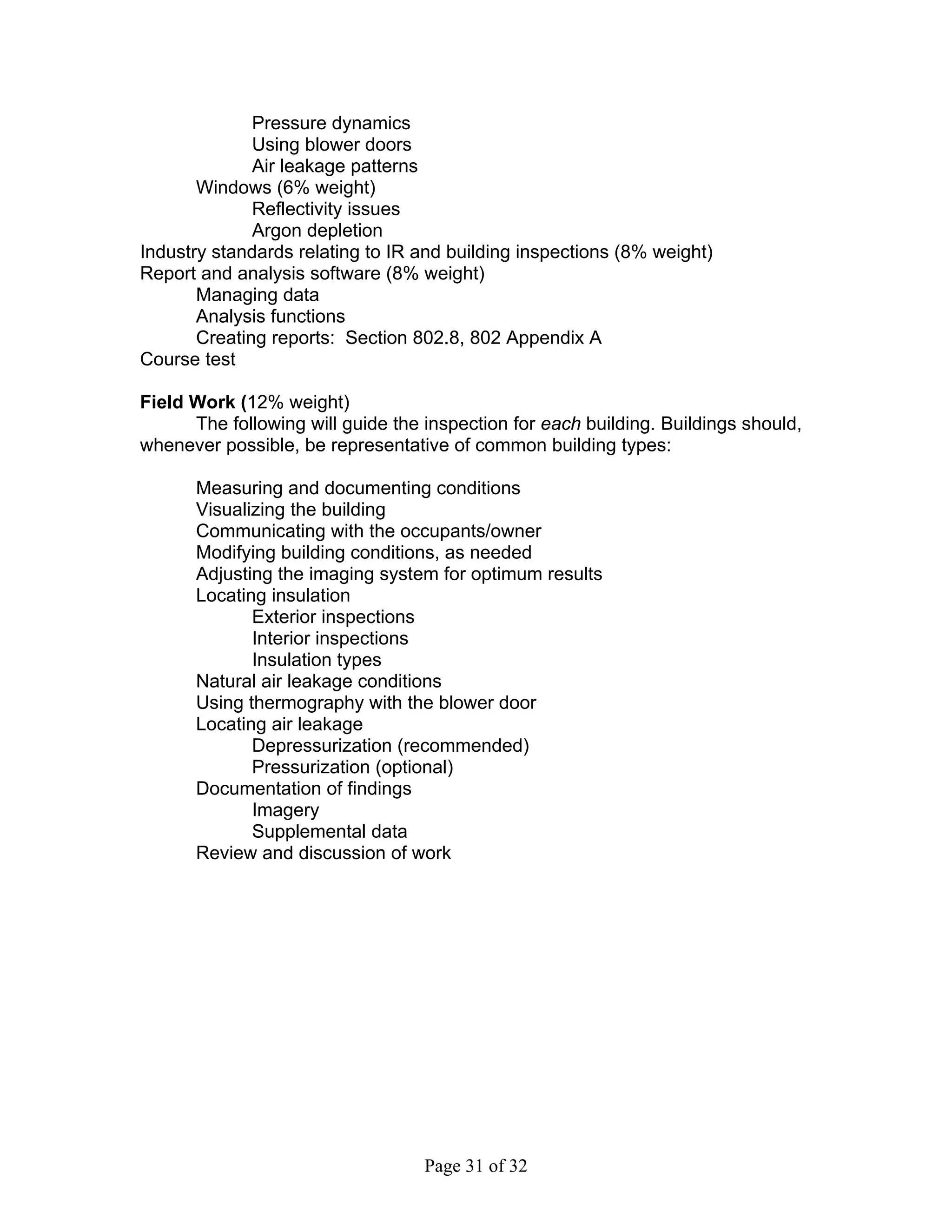 Pressure dynamics
              Using blower doors
              Air leakage patterns
       Windows (6% weight)
              Reflectivity issues
              Argon depletion
Industry standards relating to IR and building inspections (8% weight)
Report and analysis software (8% weight)
       Managing data
       Analysis functions
       Creating reports: Section 802.8, 802 Appendix A
Course test

Field Work (12% weight)
      The following will guide the inspection for each building. Buildings should,
whenever possible, be representative of common building types:

      Measuring and documenting conditions
      Visualizing the building
      Communicating with the occupants/owner
      Modifying building conditions, as needed
      Adjusting the imaging system for optimum results
      Locating insulation
             Exterior inspections
             Interior inspections
             Insulation types
      Natural air leakage conditions
      Using thermography with the blower door
      Locating air leakage
             Depressurization (recommended)
             Pressurization (optional)
      Documentation of findings
             Imagery
             Supplemental data
      Review and discussion of work




                                   Page 31 of 32
 