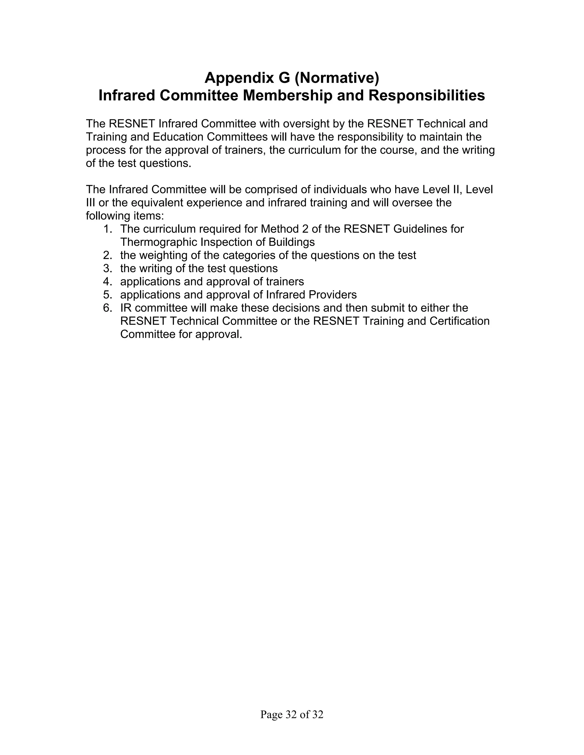 Appendix G (Normative)
  Infrared Committee Membership and Responsibilities
The RESNET Infrared Committee with oversight by the RESNET Technical and
Training and Education Committees will have the responsibility to maintain the
process for the approval of trainers, the curriculum for the course, and the writing
of the test questions.

The Infrared Committee will be comprised of individuals who have Level II, Level
III or the equivalent experience and infrared training and will oversee the
following items:
     1. The curriculum required for Method 2 of the RESNET Guidelines for
         Thermographic Inspection of Buildings
     2. the weighting of the categories of the questions on the test
     3. the writing of the test questions
     4. applications and approval of trainers
     5. applications and approval of Infrared Providers
     6. IR committee will make these decisions and then submit to either the
         RESNET Technical Committee or the RESNET Training and Certification
         Committee for approval.




                                   Page 32 of 32
 