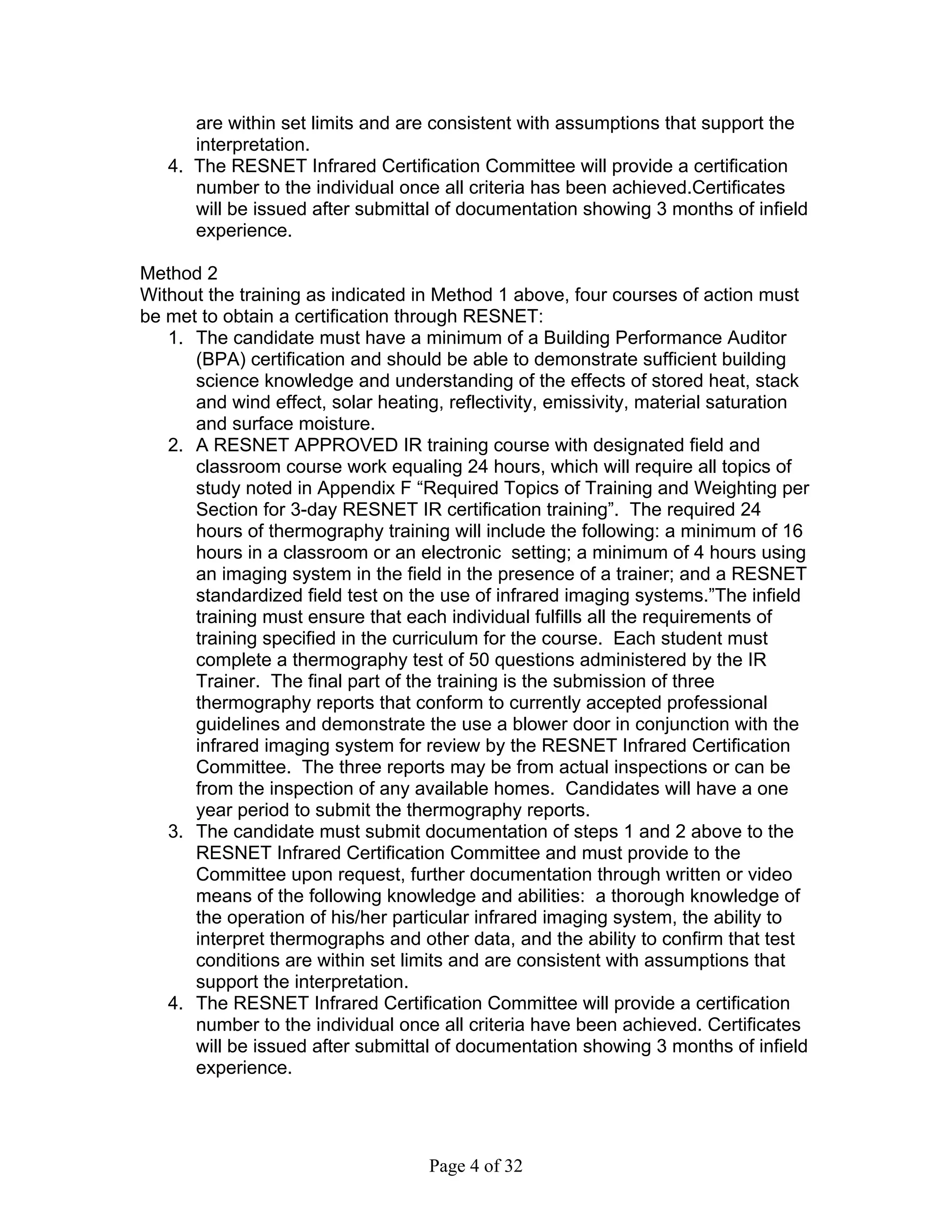 are within set limits and are consistent with assumptions that support the
      interpretation.
   4. The RESNET Infrared Certification Committee will provide a certification
      number to the individual once all criteria has been achieved.Certificates
      will be issued after submittal of documentation showing 3 months of infield
      experience.

Method 2
Without the training as indicated in Method 1 above, four courses of action must
be met to obtain a certification through RESNET:
   1. The candidate must have a minimum of a Building Performance Auditor
      (BPA) certification and should be able to demonstrate sufficient building
      science knowledge and understanding of the effects of stored heat, stack
      and wind effect, solar heating, reflectivity, emissivity, material saturation
      and surface moisture.
   2. A RESNET APPROVED IR training course with designated field and
      classroom course work equaling 24 hours, which will require all topics of
      study noted in Appendix F “Required Topics of Training and Weighting per
      Section for 3-day RESNET IR certification training”. The required 24
      hours of thermography training will include the following: a minimum of 16
      hours in a classroom or an electronic setting; a minimum of 4 hours using
      an imaging system in the field in the presence of a trainer; and a RESNET
      standardized field test on the use of infrared imaging systems.”The infield
      training must ensure that each individual fulfills all the requirements of
      training specified in the curriculum for the course. Each student must
      complete a thermography test of 50 questions administered by the IR
      Trainer. The final part of the training is the submission of three
      thermography reports that conform to currently accepted professional
      guidelines and demonstrate the use a blower door in conjunction with the
      infrared imaging system for review by the RESNET Infrared Certification
      Committee. The three reports may be from actual inspections or can be
      from the inspection of any available homes. Candidates will have a one
      year period to submit the thermography reports.
   3. The candidate must submit documentation of steps 1 and 2 above to the
      RESNET Infrared Certification Committee and must provide to the
      Committee upon request, further documentation through written or video
      means of the following knowledge and abilities: a thorough knowledge of
      the operation of his/her particular infrared imaging system, the ability to
      interpret thermographs and other data, and the ability to confirm that test
      conditions are within set limits and are consistent with assumptions that
      support the interpretation.
   4. The RESNET Infrared Certification Committee will provide a certification
      number to the individual once all criteria have been achieved. Certificates
      will be issued after submittal of documentation showing 3 months of infield
      experience.




                                   Page 4 of 32
 