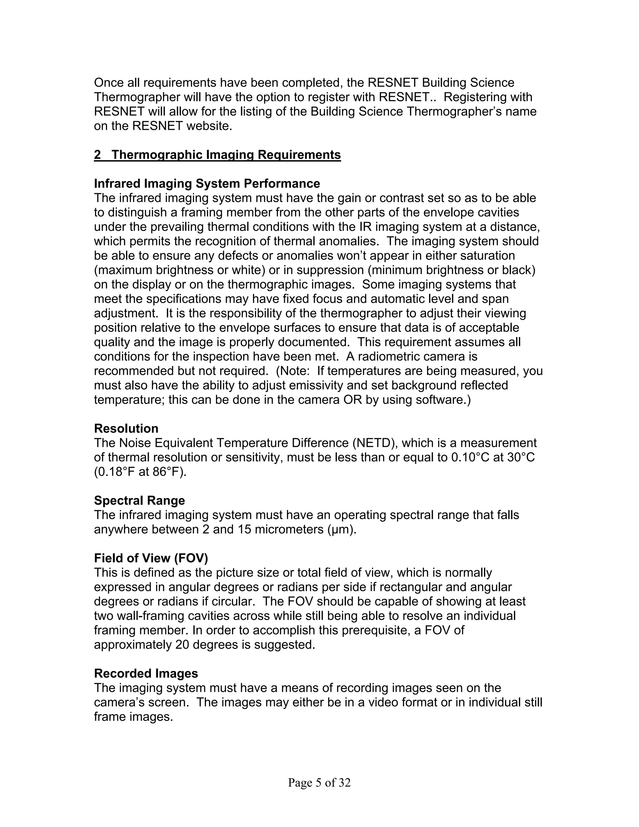 Once all requirements have been completed, the RESNET Building Science
Thermographer will have the option to register with RESNET.. Registering with
RESNET will allow for the listing of the Building Science Thermographer’s name
on the RESNET website.

2 Thermographic Imaging Requirements

Infrared Imaging System Performance
The infrared imaging system must have the gain or contrast set so as to be able
to distinguish a framing member from the other parts of the envelope cavities
under the prevailing thermal conditions with the IR imaging system at a distance,
which permits the recognition of thermal anomalies. The imaging system should
be able to ensure any defects or anomalies won’t appear in either saturation
(maximum brightness or white) or in suppression (minimum brightness or black)
on the display or on the thermographic images. Some imaging systems that
meet the specifications may have fixed focus and automatic level and span
adjustment. It is the responsibility of the thermographer to adjust their viewing
position relative to the envelope surfaces to ensure that data is of acceptable
quality and the image is properly documented. This requirement assumes all
conditions for the inspection have been met. A radiometric camera is
recommended but not required. (Note: If temperatures are being measured, you
must also have the ability to adjust emissivity and set background reflected
temperature; this can be done in the camera OR by using software.)

Resolution
The Noise Equivalent Temperature Difference (NETD), which is a measurement
of thermal resolution or sensitivity, must be less than or equal to 0.10°C at 30°C
(0.18°F at 86°F).

Spectral Range
The infrared imaging system must have an operating spectral range that falls
anywhere between 2 and 15 micrometers (μm).

Field of View (FOV)
This is defined as the picture size or total field of view, which is normally
expressed in angular degrees or radians per side if rectangular and angular
degrees or radians if circular. The FOV should be capable of showing at least
two wall-framing cavities across while still being able to resolve an individual
framing member. In order to accomplish this prerequisite, a FOV of
approximately 20 degrees is suggested.

Recorded Images
The imaging system must have a means of recording images seen on the
camera’s screen. The images may either be in a video format or in individual still
frame images.




                                   Page 5 of 32
 