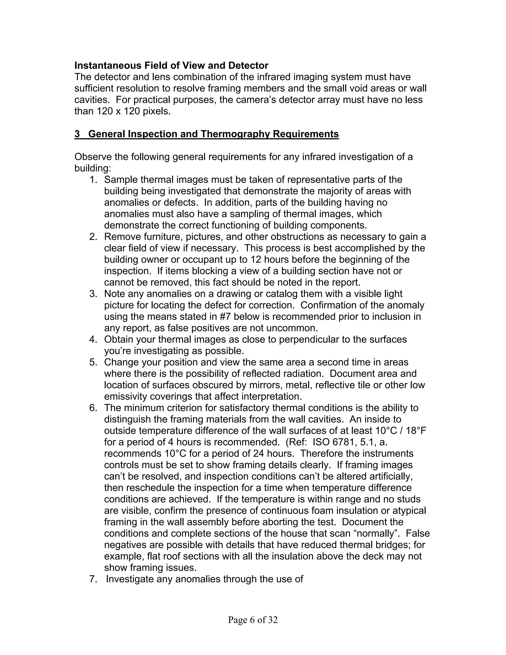 Instantaneous Field of View and Detector
The detector and lens combination of the infrared imaging system must have
sufficient resolution to resolve framing members and the small void areas or wall
cavities. For practical purposes, the camera’s detector array must have no less
than 120 x 120 pixels.

3 General Inspection and Thermography Requirements

Observe the following general requirements for any infrared investigation of a
building:
    1. Sample thermal images must be taken of representative parts of the
       building being investigated that demonstrate the majority of areas with
       anomalies or defects. In addition, parts of the building having no
       anomalies must also have a sampling of thermal images, which
       demonstrate the correct functioning of building components.
    2. Remove furniture, pictures, and other obstructions as necessary to gain a
       clear field of view if necessary. This process is best accomplished by the
       building owner or occupant up to 12 hours before the beginning of the
       inspection. If items blocking a view of a building section have not or
       cannot be removed, this fact should be noted in the report.
    3. Note any anomalies on a drawing or catalog them with a visible light
       picture for locating the defect for correction. Confirmation of the anomaly
       using the means stated in #7 below is recommended prior to inclusion in
       any report, as false positives are not uncommon.
    4. Obtain your thermal images as close to perpendicular to the surfaces
       you’re investigating as possible.
    5. Change your position and view the same area a second time in areas
       where there is the possibility of reflected radiation. Document area and
       location of surfaces obscured by mirrors, metal, reflective tile or other low
       emissivity coverings that affect interpretation.
    6. The minimum criterion for satisfactory thermal conditions is the ability to
       distinguish the framing materials from the wall cavities. An inside to
       outside temperature difference of the wall surfaces of at least 10°C / 18°F
       for a period of 4 hours is recommended. (Ref: ISO 6781, 5.1, a.
       recommends 10°C for a period of 24 hours. Therefore the instruments
       controls must be set to show framing details clearly. If framing images
       can’t be resolved, and inspection conditions can’t be altered artificially,
       then reschedule the inspection for a time when temperature difference
       conditions are achieved. If the temperature is within range and no studs
       are visible, confirm the presence of continuous foam insulation or atypical
       framing in the wall assembly before aborting the test. Document the
       conditions and complete sections of the house that scan “normally”. False
       negatives are possible with details that have reduced thermal bridges; for
       example, flat roof sections with all the insulation above the deck may not
       show framing issues.
    7. Investigate any anomalies through the use of



                                    Page 6 of 32
 