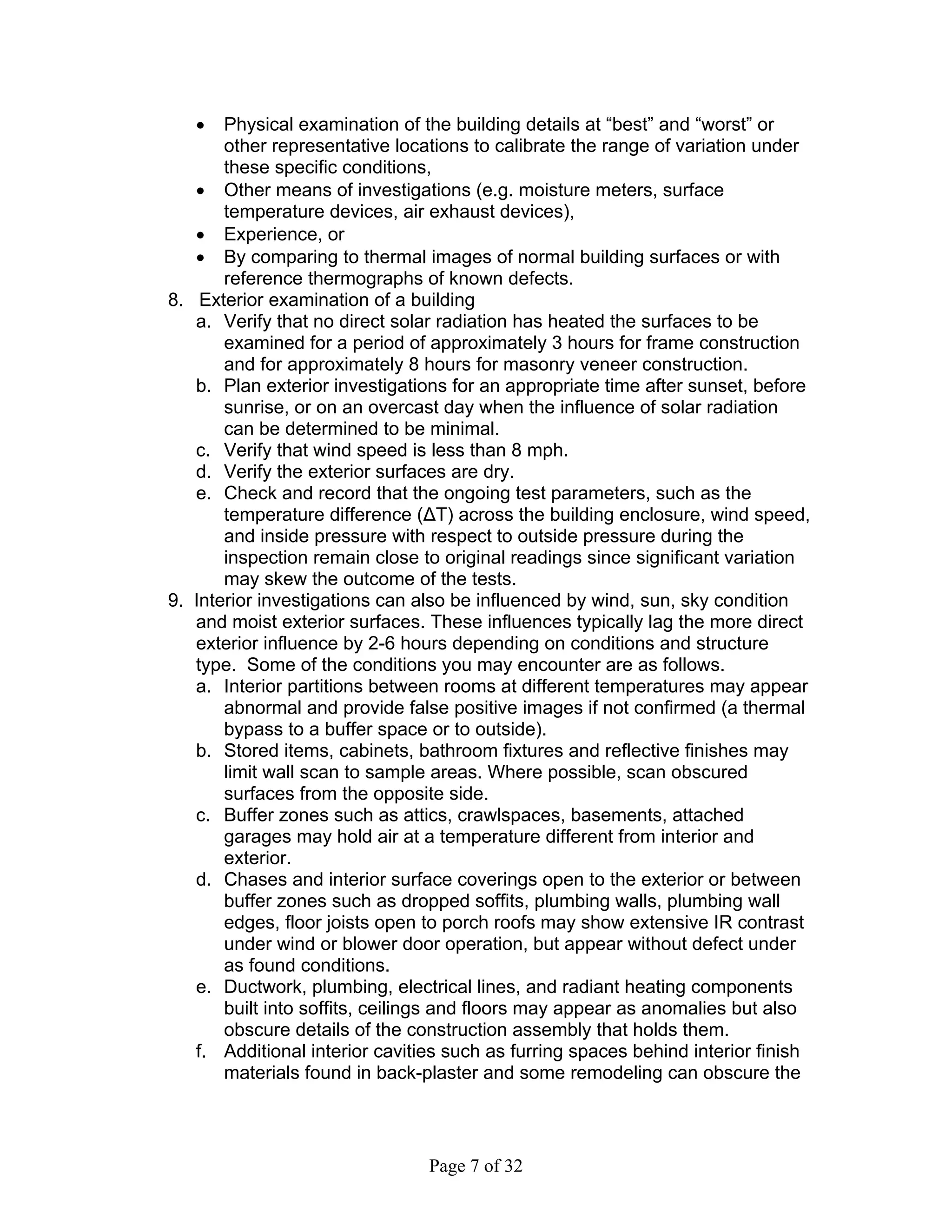 •   Physical examination of the building details at “best” and “worst” or
       other representative locations to calibrate the range of variation under
       these specific conditions,
   • Other means of investigations (e.g. moisture meters, surface
       temperature devices, air exhaust devices),
   • Experience, or
   • By comparing to thermal images of normal building surfaces or with
       reference thermographs of known defects.
8. Exterior examination of a building
   a. Verify that no direct solar radiation has heated the surfaces to be
       examined for a period of approximately 3 hours for frame construction
       and for approximately 8 hours for masonry veneer construction.
   b. Plan exterior investigations for an appropriate time after sunset, before
       sunrise, or on an overcast day when the influence of solar radiation
       can be determined to be minimal.
   c. Verify that wind speed is less than 8 mph.
   d. Verify the exterior surfaces are dry.
   e. Check and record that the ongoing test parameters, such as the
       temperature difference (∆T) across the building enclosure, wind speed,
       and inside pressure with respect to outside pressure during the
       inspection remain close to original readings since significant variation
       may skew the outcome of the tests.
9. Interior investigations can also be influenced by wind, sun, sky condition
   and moist exterior surfaces. These influences typically lag the more direct
   exterior influence by 2-6 hours depending on conditions and structure
   type. Some of the conditions you may encounter are as follows.
   a. Interior partitions between rooms at different temperatures may appear
       abnormal and provide false positive images if not confirmed (a thermal
       bypass to a buffer space or to outside).
   b. Stored items, cabinets, bathroom fixtures and reflective finishes may
       limit wall scan to sample areas. Where possible, scan obscured
       surfaces from the opposite side.
   c. Buffer zones such as attics, crawlspaces, basements, attached
       garages may hold air at a temperature different from interior and
       exterior.
   d. Chases and interior surface coverings open to the exterior or between
       buffer zones such as dropped soffits, plumbing walls, plumbing wall
       edges, floor joists open to porch roofs may show extensive IR contrast
       under wind or blower door operation, but appear without defect under
       as found conditions.
   e. Ductwork, plumbing, electrical lines, and radiant heating components
       built into soffits, ceilings and floors may appear as anomalies but also
       obscure details of the construction assembly that holds them.
   f. Additional interior cavities such as furring spaces behind interior finish
       materials found in back-plaster and some remodeling can obscure the



                                Page 7 of 32
 