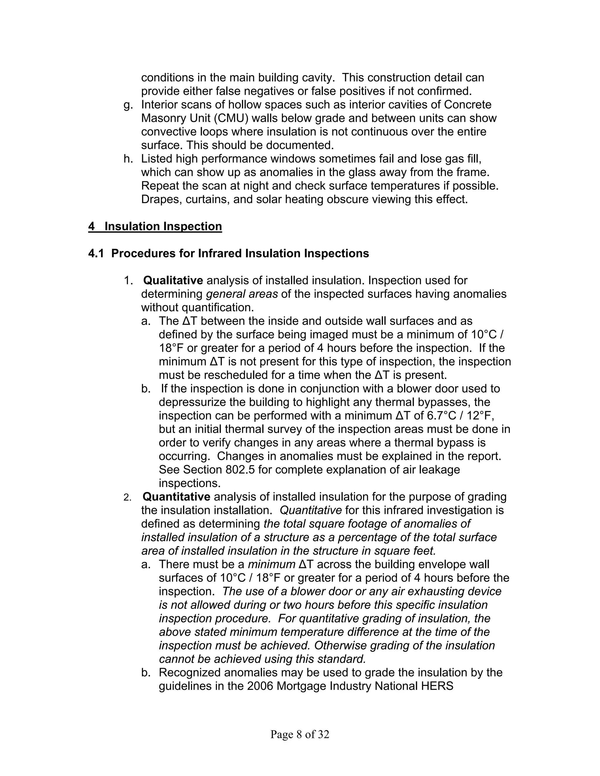 conditions in the main building cavity. This construction detail can
         provide either false negatives or false positives if not confirmed.
      g. Interior scans of hollow spaces such as interior cavities of Concrete
         Masonry Unit (CMU) walls below grade and between units can show
         convective loops where insulation is not continuous over the entire
         surface. This should be documented.
      h. Listed high performance windows sometimes fail and lose gas fill,
         which can show up as anomalies in the glass away from the frame.
         Repeat the scan at night and check surface temperatures if possible.
         Drapes, curtains, and solar heating obscure viewing this effect.

4 Insulation Inspection

4.1 Procedures for Infrared Insulation Inspections

      1. Qualitative analysis of installed insulation. Inspection used for
         determining general areas of the inspected surfaces having anomalies
         without quantification.
         a. The ∆T between the inside and outside wall surfaces and as
             defined by the surface being imaged must be a minimum of 10°C /
             18°F or greater for a period of 4 hours before the inspection. If the
             minimum ∆T is not present for this type of inspection, the inspection
             must be rescheduled for a time when the ∆T is present.
         b. If the inspection is done in conjunction with a blower door used to
             depressurize the building to highlight any thermal bypasses, the
             inspection can be performed with a minimum ∆T of 6.7°C / 12°F,
             but an initial thermal survey of the inspection areas must be done in
             order to verify changes in any areas where a thermal bypass is
             occurring. Changes in anomalies must be explained in the report.
             See Section 802.5 for complete explanation of air leakage
             inspections.
      2. Quantitative analysis of installed insulation for the purpose of grading
         the insulation installation. Quantitative for this infrared investigation is
         defined as determining the total square footage of anomalies of
         installed insulation of a structure as a percentage of the total surface
         area of installed insulation in the structure in square feet.
         a. There must be a minimum ∆T across the building envelope wall
             surfaces of 10°C / 18°F or greater for a period of 4 hours before the
             inspection. The use of a blower door or any air exhausting device
             is not allowed during or two hours before this specific insulation
             inspection procedure. For quantitative grading of insulation, the
             above stated minimum temperature difference at the time of the
             inspection must be achieved. Otherwise grading of the insulation
             cannot be achieved using this standard.
         b. Recognized anomalies may be used to grade the insulation by the
             guidelines in the 2006 Mortgage Industry National HERS



                                   Page 8 of 32
 