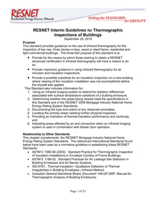 RESNET Interim Guidelines for Thermographic
                Inspections of Buildings
                                 September 29, 2010
Purpose
This standard provides guidance on the use of infrared thermography for the
inspection of low rise, three stories or less, wood or steel frame, residential and
light commercial buildings. The three-fold purpose of this standard is to
   •   Provide for the means by which those wishing to obtain a RESNET
       advanced certification in infrared thermography will have a means to do
       so.
   •   Provide inspection guidance in using infrared thermography for air
       intrusion and insulation inspections.
   •  Provide a possible substitute for an insulation inspection on a new building
      where viewing of the insulation installation was not accomplished before
      the drywall was applied.
 This Standard also includes information for:
   1. Using an infrared imaging system to determine radiation differences
      associated with surface temperature variations of a building enclosure,
   2. Determining whether the areas being viewed meet the specifications in
      this Standard and in the RESNET 2006 Mortgage Industry National Home
      Energy Rating System Standards.
   3. Documenting the type and extent of any observed anomalies,
   4. Locating the primary areas needing further physical inspection,
   5. Providing an indication of thermal insulation performance and continuity,
      and
   6. Indicating areas affected by air and convection when an infrared imaging
      system is used in combination with blower door operation.

Relationship to Other Standards
This chapter complements the RESNET Mortgage Industry National Home
Energy Rating System Standards. The referenced International Standards found
below have been used as a normative guideline in establishing these RESNET
Standards:
   • ASTM C 1060-90 (2003): Standard Practice for Thermographic Inspection
       of Insulation Installations in Envelope Cavities of Frame Buildings.
   • ASTM E 1186-03: Standard Practices for Air Leakage Site Detection in
       Building Envelopes and Air Barrier Systems.
   • ISO 6781: Thermal Insulation---Qualitative Detection of Thermal
       Irregularities in Building Envelopes---Infrared Method.
   • Canadian General Standards Board, Document 149-GP-2MP, Manual for
       Thermographic Analysis of Building Enclosures.



                                    Page 1 of 32
 