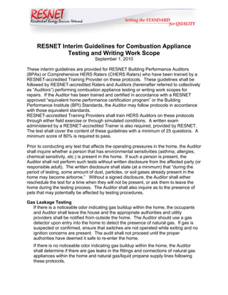 RESNET Interim Guidelines for Combustion Appliance
              Testing and Writing Work Scope
                                   September 1, 2010

These interim guidelines are provided for RESNET Building Performance Auditors
(BPAs) or Comprehensive HERS Raters (CHERS Raters) who have been trained by a
RESNET-accredited Training Provider on these protocols. These guidelines shall be
followed by RESNET-accredited Raters and Auditors (hereinafter referred to collectively
as “Auditors”) performing combustion appliance testing or writing work scopes for
repairs. If the Auditor has been trained and certified in accordance with a RESNET
approved “equivalent home performance certification program” or the Building
Performance Institute (BPI) Standards, the Auditor may follow protocols in accordance
with those equivalent standards.
RESNET-accredited Training Providers shall train HERS Auditors on these protocols
through either field exercise or through simulated conditions. A written exam
administered by a RESNET-accredited Trainer is also required, provided by RESNET.
The test shall cover the content of these guidelines with a minimum of 25 questions. A
minimum score of 80% is required to pass.

Prior to conducting any test that affects the operating pressures in the home, the Auditor
shall inquire whether a person that has environmental sensitivities (asthma, allergies,
chemical sensitivity, etc.) is present in the home. If such a person is present, the
Auditor shall not perform such tests without written disclosure from the affected party (or
responsible adult). The written disclosure shall state (at a minimum) that “during the
period of testing, some amount of dust, particles, or soil gases already present in the
home may become airborne.” Without a signed disclosure, the Auditor shall either
reschedule the test for a time when they will not be present, or ask them to leave the
home during the testing process. The Auditor shall also inquire as to the presence of
pets that may potentially be affected by testing procedures.

Gas Leakage Testing
  If there is a noticeable odor indicating gas buildup within the home, the occupants
  and Auditor shall leave the house and the appropriate authorities and utility
  providers shall be notified from outside the home. The Auditor should use a gas
  detector upon entry into the home to detect the presence of natural gas. If gas is
  suspected or confirmed, ensure that switches are not operated while exiting and no
  ignition concerns are present. The audit shall not proceed until the proper
  authorities have deemed it safe to re-enter the home.
   If there is no noticeable odor indicating gas buildup within the home, the Auditor
   shall determine if there are gas leaks in the fittings and connections of natural gas
   appliances within the home and natural gas/liquid propane supply lines following
   these protocols.
 
