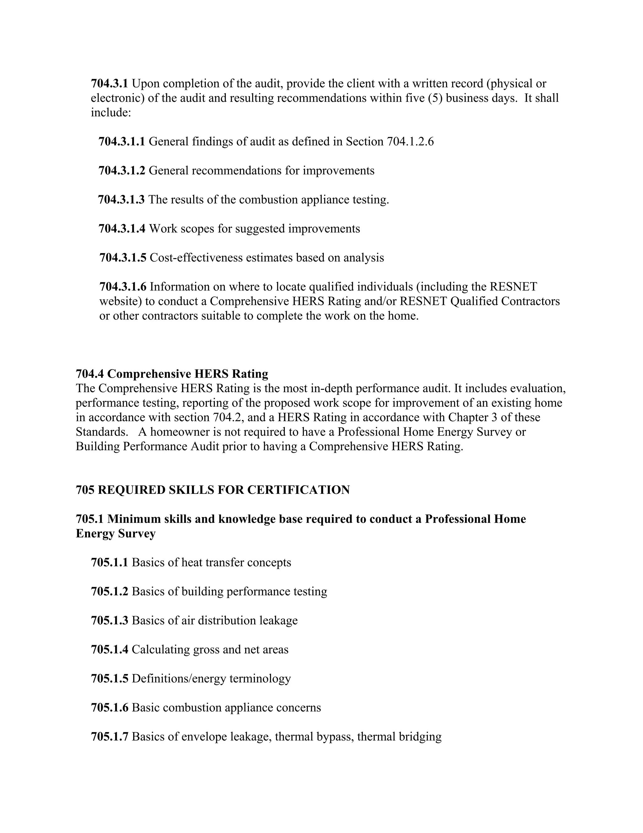 704.3.1 Upon completion of the audit, provide the client with a written record (physical or
  electronic) of the audit and resulting recommendations within five (5) business days. It shall
  include:

    704.3.1.1 General findings of audit as defined in Section 704.1.2.6

    704.3.1.2 General recommendations for improvements

    704.3.1.3 The results of the combustion appliance testing.

    704.3.1.4 Work scopes for suggested improvements

    704.3.1.5 Cost-effectiveness estimates based on analysis

    704.3.1.6 Information on where to locate qualified individuals (including the RESNET
    website) to conduct a Comprehensive HERS Rating and/or RESNET Qualified Contractors
    or other contractors suitable to complete the work on the home.



704.4 Comprehensive HERS Rating
The Comprehensive HERS Rating is the most in-depth performance audit. It includes evaluation,
performance testing, reporting of the proposed work scope for improvement of an existing home
in accordance with section 704.2, and a HERS Rating in accordance with Chapter 3 of these
Standards. A homeowner is not required to have a Professional Home Energy Survey or
Building Performance Audit prior to having a Comprehensive HERS Rating.


705 REQUIRED SKILLS FOR CERTIFICATION

705.1 Minimum skills and knowledge base required to conduct a Professional Home
Energy Survey

  705.1.1 Basics of heat transfer concepts

  705.1.2 Basics of building performance testing

  705.1.3 Basics of air distribution leakage

  705.1.4 Calculating gross and net areas

  705.1.5 Definitions/energy terminology

  705.1.6 Basic combustion appliance concerns

  705.1.7 Basics of envelope leakage, thermal bypass, thermal bridging
 