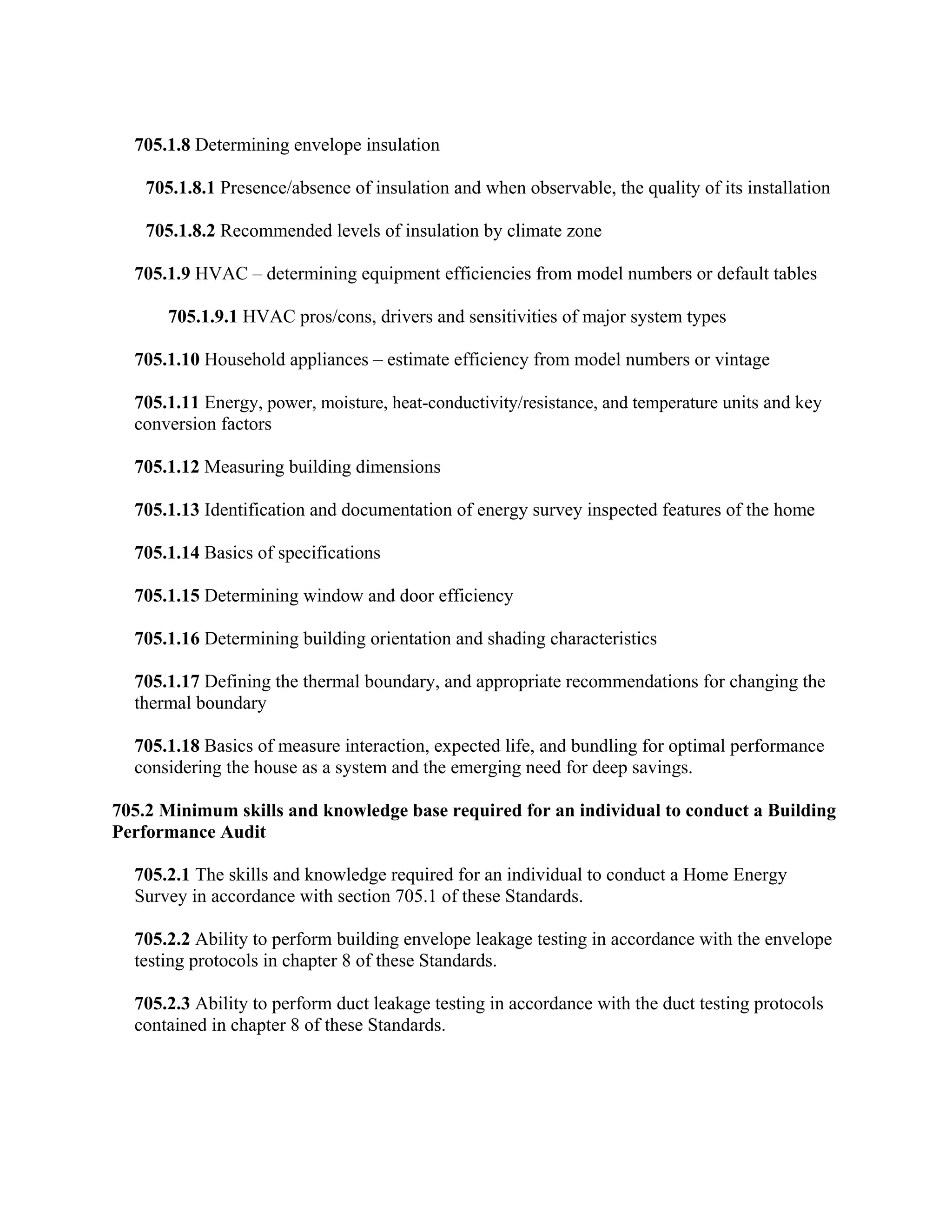 705.1.8 Determining envelope insulation

    705.1.8.1 Presence/absence of insulation and when observable, the quality of its installation

    705.1.8.2 Recommended levels of insulation by climate zone

  705.1.9 HVAC – determining equipment efficiencies from model numbers or default tables

       705.1.9.1 HVAC pros/cons, drivers and sensitivities of major system types

  705.1.10 Household appliances – estimate efficiency from model numbers or vintage

  705.1.11 Energy, power, moisture, heat-conductivity/resistance, and temperature units and key
  conversion factors

  705.1.12 Measuring building dimensions

  705.1.13 Identification and documentation of energy survey inspected features of the home

  705.1.14 Basics of specifications

  705.1.15 Determining window and door efficiency

  705.1.16 Determining building orientation and shading characteristics

  705.1.17 Defining the thermal boundary, and appropriate recommendations for changing the
  thermal boundary

  705.1.18 Basics of measure interaction, expected life, and bundling for optimal performance
  considering the house as a system and the emerging need for deep savings.

705.2 Minimum skills and knowledge base required for an individual to conduct a Building
Performance Audit

  705.2.1 The skills and knowledge required for an individual to conduct a Home Energy
  Survey in accordance with section 705.1 of these Standards.

  705.2.2 Ability to perform building envelope leakage testing in accordance with the envelope
  testing protocols in chapter 8 of these Standards.

  705.2.3 Ability to perform duct leakage testing in accordance with the duct testing protocols
  contained in chapter 8 of these Standards.
 