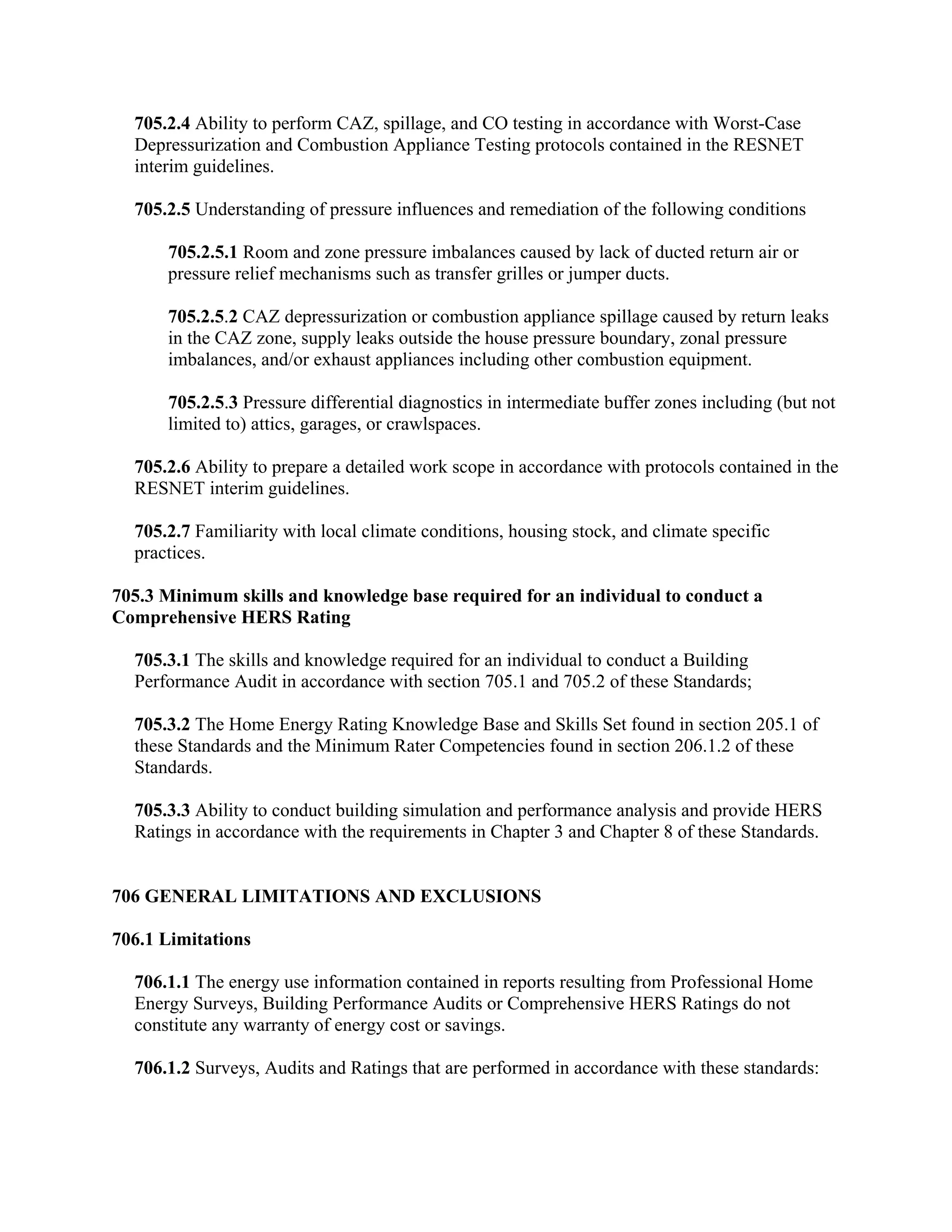 705.2.4 Ability to perform CAZ, spillage, and CO testing in accordance with Worst-Case
  Depressurization and Combustion Appliance Testing protocols contained in the RESNET
  interim guidelines.

  705.2.5 Understanding of pressure influences and remediation of the following conditions

      705.2.5.1 Room and zone pressure imbalances caused by lack of ducted return air or
      pressure relief mechanisms such as transfer grilles or jumper ducts.

      705.2.5.2 CAZ depressurization or combustion appliance spillage caused by return leaks
      in the CAZ zone, supply leaks outside the house pressure boundary, zonal pressure
      imbalances, and/or exhaust appliances including other combustion equipment.

      705.2.5.3 Pressure differential diagnostics in intermediate buffer zones including (but not
      limited to) attics, garages, or crawlspaces.

  705.2.6 Ability to prepare a detailed work scope in accordance with protocols contained in the
  RESNET interim guidelines.

  705.2.7 Familiarity with local climate conditions, housing stock, and climate specific
  practices.

705.3 Minimum skills and knowledge base required for an individual to conduct a
Comprehensive HERS Rating

  705.3.1 The skills and knowledge required for an individual to conduct a Building
  Performance Audit in accordance with section 705.1 and 705.2 of these Standards;

  705.3.2 The Home Energy Rating Knowledge Base and Skills Set found in section 205.1 of
  these Standards and the Minimum Rater Competencies found in section 206.1.2 of these
  Standards.

  705.3.3 Ability to conduct building simulation and performance analysis and provide HERS
  Ratings in accordance with the requirements in Chapter 3 and Chapter 8 of these Standards.


706 GENERAL LIMITATIONS AND EXCLUSIONS

706.1 Limitations

  706.1.1 The energy use information contained in reports resulting from Professional Home
  Energy Surveys, Building Performance Audits or Comprehensive HERS Ratings do not
  constitute any warranty of energy cost or savings.

  706.1.2 Surveys, Audits and Ratings that are performed in accordance with these standards:
 